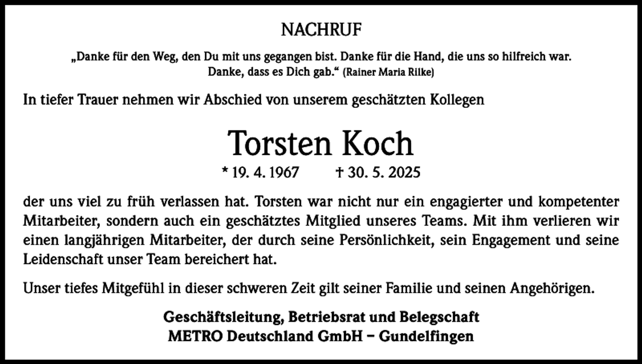 <p>NACHRUF<br />„Danke für den Weg, den Du mit uns gegangen bist. Danke für die Hand, die uns so hilfreich war.<br />Danke, dass es Dich gab.“ (Rainer Maria Rilke)</p><p>In tiefer Trauer nehmen wir Abschied von unserem geschätzten Kollegen</p><p>Torsten Koch</p><p>* 19. 4. 1967</p><p>† 30. 5. 2025</p><p>der uns viel zu früh verlassen hat. Torsten war nicht nur ein engagierter und kompetenter<br />Mitarbeiter, sondern auch ein geschätztes Mitglied unseres Teams. Mit ihm verlieren wir<br />einen langjährigen Mitarbeiter, der durch seine Persönlichkeit, sein Engagement und seine<br />Leidenschaft unser Team bereichert hat.<br />Unser tiefes Mitgefühl in dieser schweren Zeit gilt seiner Familie und seinen Angehörigen.<br />Geschäftsleitung, Betriebsrat und Belegschaft<br />METRO Deutschland GmbH – Gundelfingen</p>