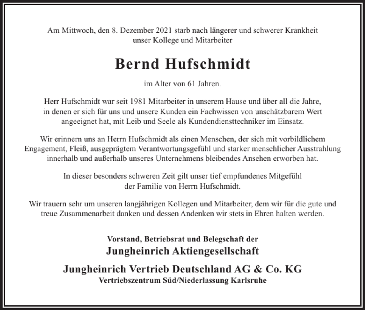 <p>Am Mittwoch, den 8. Dezember 2021 starb nach längerer und schwerer Krankheit<br />unser Kollege und Mitarbeiter</p><p>Bernd Hufschmidt<br />im Alter von 61 Jahren.<br />Herr Hufschmidt war seit 1981 Mitarbeiter in unserem Hause und über all die Jahre,<br />in denen er sich für uns und unsere Kunden ein Fachwissen von unschätzbarem Wert<br />angeeignet hat, mit Leib und Seele als Kundendiensttechniker im Einsatz.<br />Wir erinnern uns an Herrn Hufschmidt als einen Menschen, der sich mit vorbildlichem<br />Engagement, Fleiß, ausgeprägtem Verantwortungsgefühl und starker menschlicher Ausstrahlung<br />innerhalb und außerhalb unseres Unternehmens bleibendes Ansehen erworben hat.<br />In dieser besonders schweren Zeit gilt unser tief empfundenes Mitgefühl<br />der Familie von Herrn Hufschmidt.<br />Wir trauern sehr um unseren langjährigen Kollegen und Mitarbeiter, dem wir für die gute und<br />treue Zusammenarbeit danken und dessen Andenken wir stets in Ehren halten werden.<br />Vorstand, Betriebsrat und Belegschaft der</p><p>Jungheinrich Aktiengesellschaft<br />Jungheinrich Vertrieb Deutschland AG &amp; Co. KG<br />Vertriebszentrum Süd/Niederlassung Karlsruhe</p>