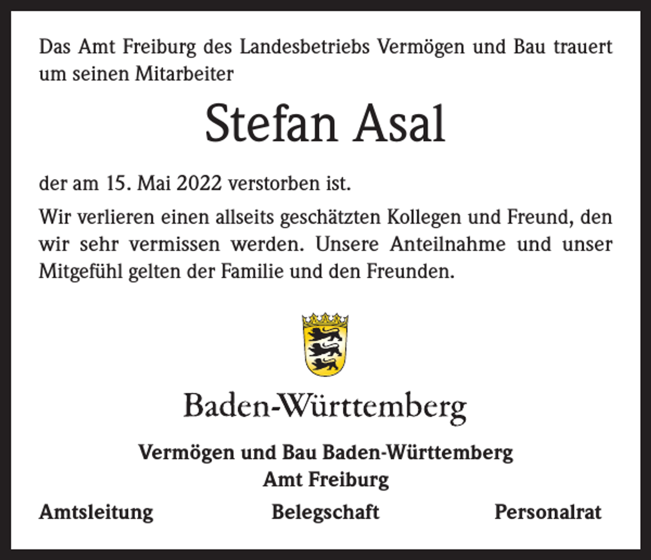 <p>Das Amt Freiburg des Landesbetriebs Vermögen und Bau trauert<br />um seinen Mitarbeiter</p><p>Stefan Asal<br />der am 15. Mai 2022 verstorben ist.<br />Wir verlieren einen allseits geschätzten Kollegen und Freund, den<br />wir sehr vermissen werden. Unsere Anteilnahme und unser<br />Mitgefühl gelten der Familie und den Freunden.</p><p>Vermögen und Bau Baden-Württemberg<br />Amt Freiburg<br />Amtsleitung<br />Belegschaft<br />Personalrat</p>