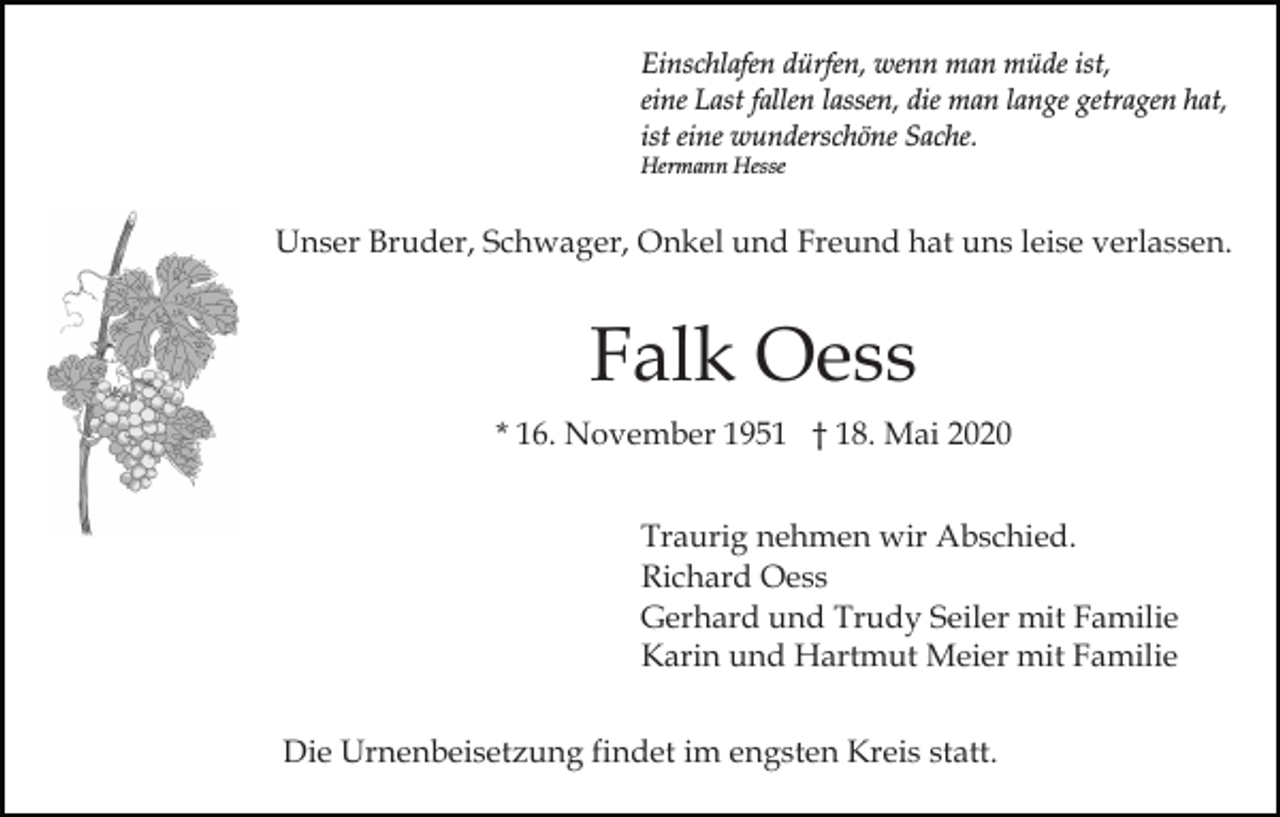 <p>Einschlafen dürfen, wenn man müde ist,<br />eine Last fallen lassen, die man lange getragen hat,<br />ist eine wunderschöne Sache.<br />Hermann Hesse</p><p>Unser Bruder, Schwager, Onkel und Freund hat uns leise verlassen.</p><p>Falk Oess<br />* 16. November 1951 † 18. Mai 2020<br />Traurig nehmen wir Abschied.<br />Richard Oess<br />Gerhard und Trudy Seiler mit Familie<br />Karin und Hartmut Meier mit Familie<br />Die Urnenbeisetzung findet im engsten Kreis statt.</p>