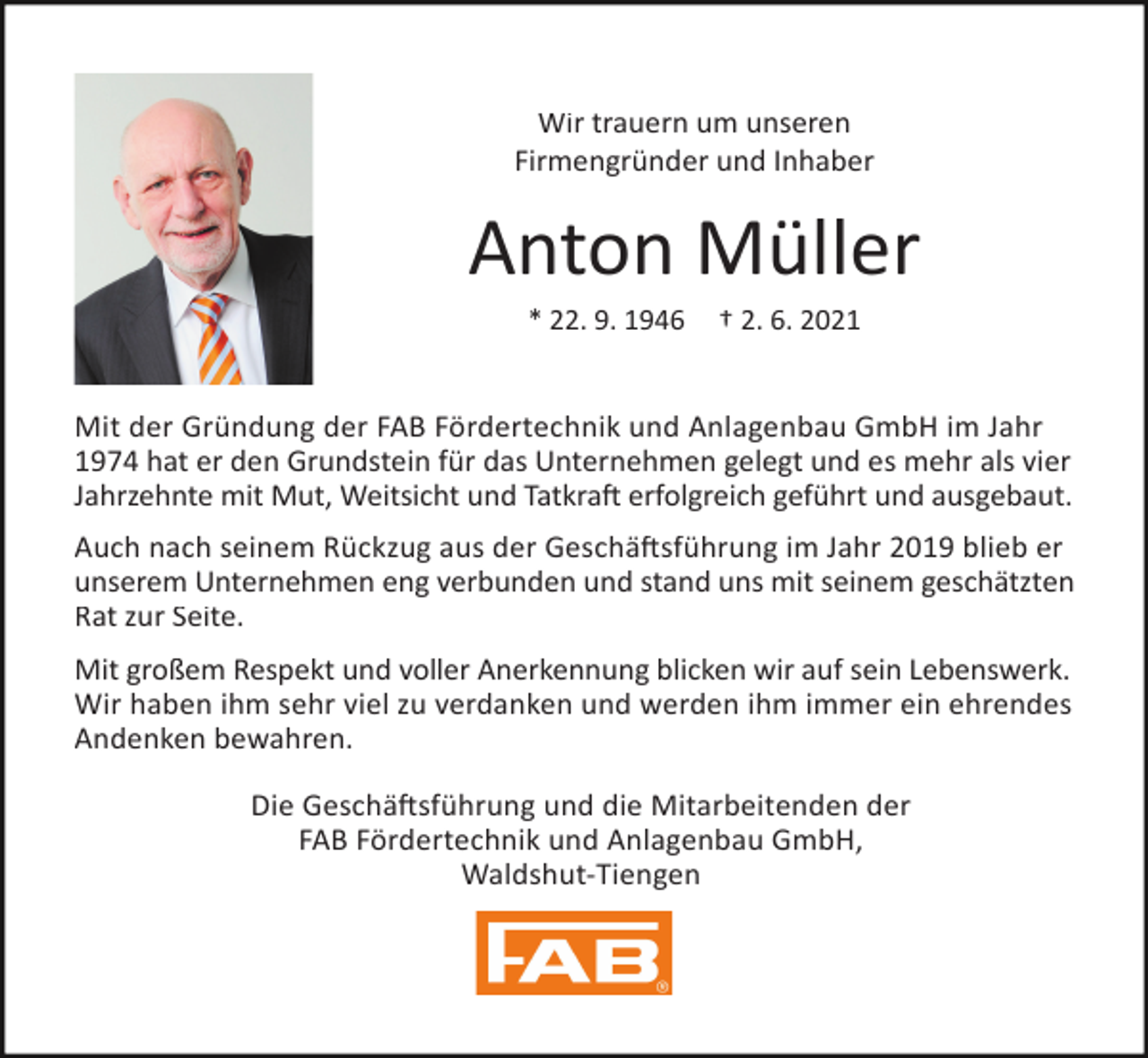 <p>Wir trauern um unseren<br />Firmengründer und Inhaber</p><p>Anton Müller<br />* 22. 9. 1946</p><p>† 2. 6. 2021</p><p>Mit der Gründung der FAB Fördertechnik und Anlagenbau GmbH im Jahr<br />1974 hat er den Grundstein für das Unternehmen gelegt und es mehr als vier<br />Jahrzehnte mit Mut, Weitsicht und Tatkraft erfolgreich geführt und ausgebaut.<br />Auch nach seinem Rückzug aus der Geschäftsführung im Jahr 2019 blieb er<br />unserem Unternehmen eng verbunden und stand uns mit seinem geschätzten<br />Rat zur Seite.<br />Mit großem Respekt und voller Anerkennung blicken wir auf sein Lebenswerk.<br />Wir haben ihm sehr viel zu verdanken und werden ihm immer ein ehrendes<br />Andenken bewahren.<br />Die Geschäftsführung und die Mitarbeitenden der<br />FAB Fördertechnik und Anlagenbau GmbH,<br />Waldshut-Tiengen</p>