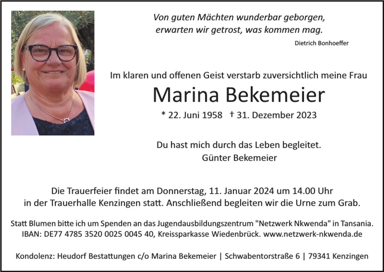 <p>Von guten Mächten wunderbar geborgen,<br />erwarten wir getrost, was kommen mag.<br />Dietrich Bonhoeﬀer</p><p>Im klaren und oﬀenen Geist verstarb zuversichtlich meine Frau</p><p>Marina Bekemeier<br />* 22. Juni 1958 † 31. Dezember 2023<br />Du hast mich durch das Leben begleitet.<br />Günter Bekemeier<br />Die Trauerfeier ﬁndet am Donnerstag, 11. Januar 2024 um 14.00 Uhr<br />in der Trauerhalle Kenzingen sta�. Anschließend begleiten wir die Urne zum Grab.<br />Sta� Blumen bi�e ich um Spenden an das Jugendausbildungszentrum "Netzwerk Nkwenda" in Tansania.<br />IBAN: DE77 4785 352025 0045 40, Kreissparkasse Wiedenbrück. www.netzwerk­nkwenda.de<br />Kondolenz: Heudorf Besta�ungen c/o Marina Bekemeier | Schwabentorstraße 6 | 79341 Kenzingen</p>
