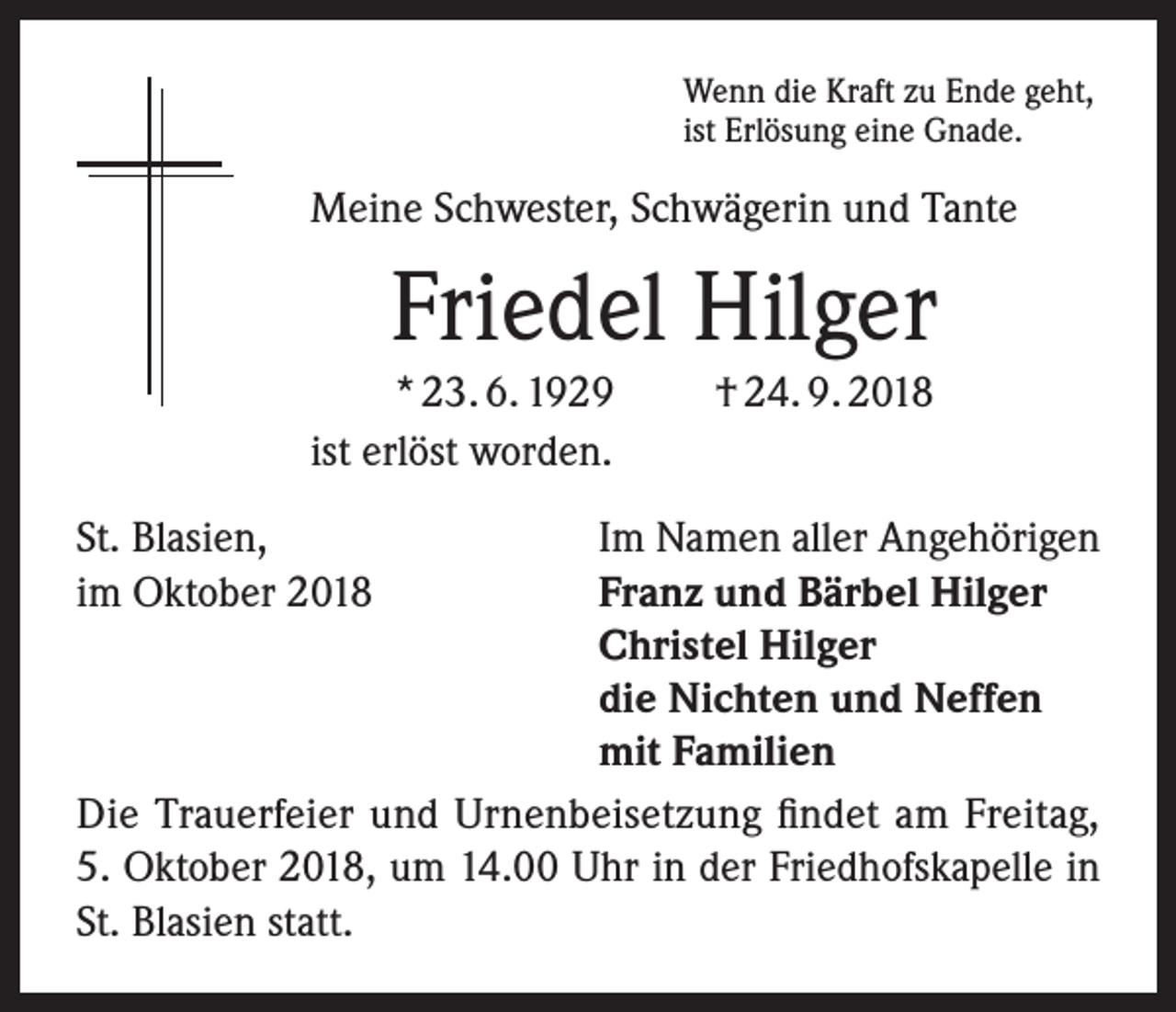 <p>Wenn die Kraft zu Ende geht,<br />ist Erlösung eine Gnade.</p><p>Meine Schwester, Schwägerin und Tante</p><p>Friedel Hilger<br />* 23. 6. 1929<br />ist erlöst worden.</p><p>† 24. 9. 2018</p><p>St. Blasien,<br />Im Namen aller Angehörigen<br />im Oktober 2018 Franz und Bärbel Hilger<br />Christel Hilger<br />die Nichten und Neffen<br />mit Familien<br />Die Trauerfeier und Urnenbeisetzung findet am Freitag,<br />5. Oktober 2018, um 14.00 Uhr in der Friedhofskapelle in<br />St. Blasien statt.</p>