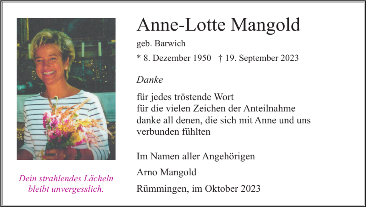 <p>Anne-Lotte Mangold<br />geb. Barwich<br />* 8. Dezember 1950 † 19. September 2023</p><p>Danke<br />für jedes tröstende Wort<br />für die vielen Zeichen der Anteilnahme<br />danke all denen, die sich mit Anne und uns<br />verbunden fühlten<br />Im Namen aller Angehörigen<br />Dein strahlendes Lächeln<br />bleibt unvergesslich.</p><p>Arno Mangold<br />Rümmingen, im Oktober 2023</p>