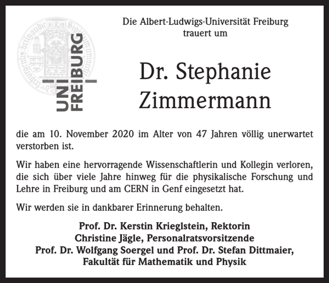 <p>Die Albert-Ludwigs-Universität Freiburg<br />trauert um</p><p>Dr. Stephanie<br />Zimmermann<br />die am 10. November 2020 im Alter von 47 Jahren völlig unerwartet<br />verstorben ist.<br />Wir haben eine hervorragende Wissenschaftlerin und Kollegin verloren,<br />die sich über viele Jahre hinweg für die physikalische Forschung und<br />Lehre in Freiburg und am CERN in Genf eingesetzt hat.<br />Wir werden sie in dankbarer Erinnerung behalten.<br />Prof. Dr. Kerstin Krieglstein, Rektorin<br />Christine Jägle, Personalratsvorsitzende<br />Prof. Dr. Wolfgang Soergel und Prof. Dr. Stefan Dittmaier,<br />Fakultät für Mathematik und Physik</p>
