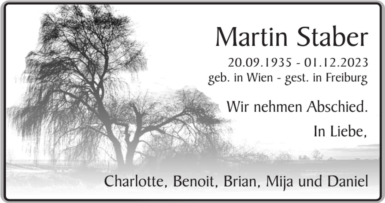 <p>Martin Staber<br />20.09.1935 - 01.12.2023<br />geb. in Wien - gest. in Freiburg</p><p>Wir nehmen Abschied.<br />In Liebe,<br />Charlotte, Benoit, Brian, Mija und Daniel</p>
