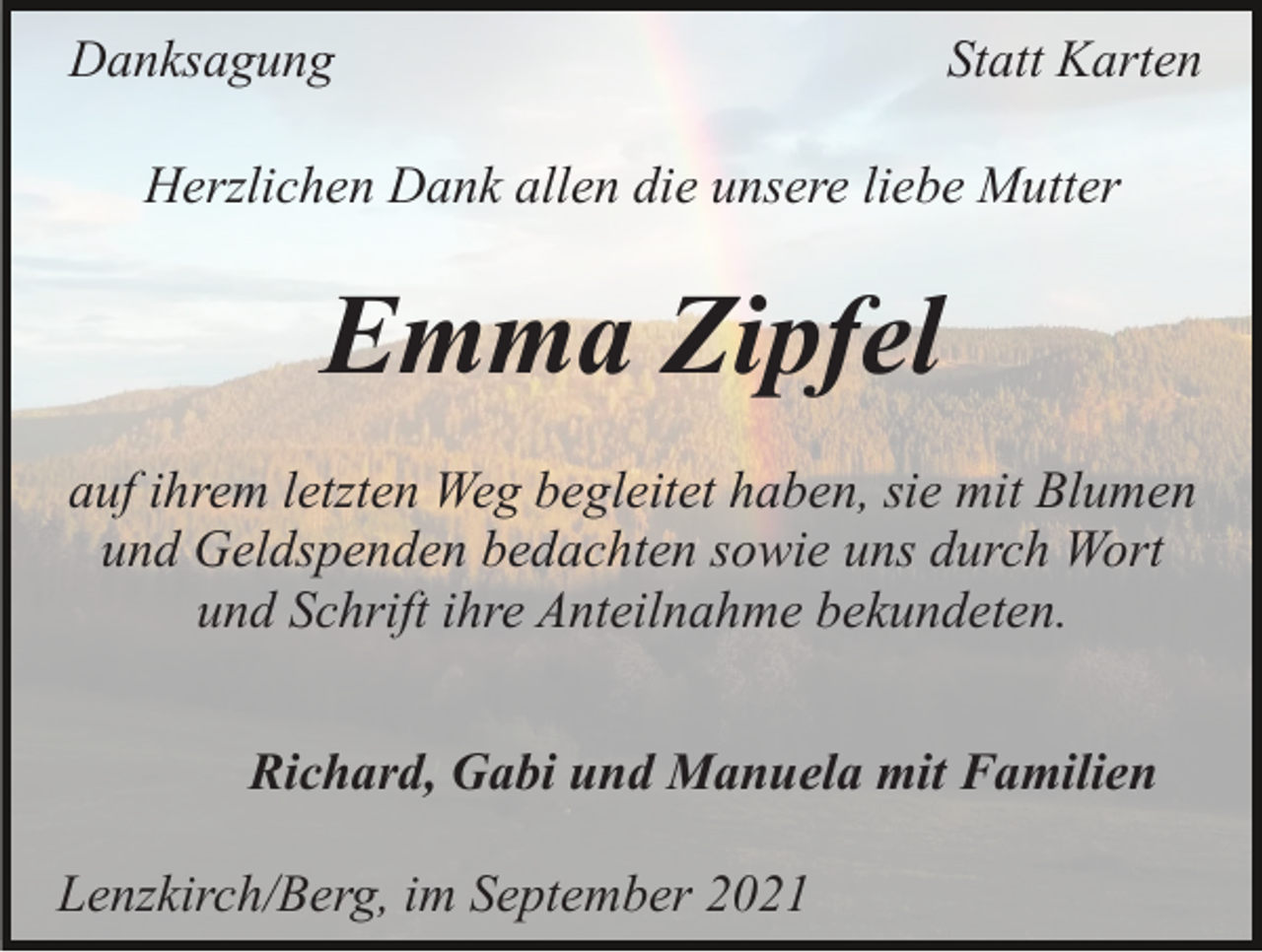<p>Danksagung</p><p>Statt Karten</p><p>Herzlichen Dank allen die unsere liebe Mutter</p><p>Emma Zipfel<br />auf ihrem letzten Weg begleitet haben, sie mit Blumen<br />und Geldspenden bedachten sowie uns durch Wort<br />und Schrift ihre Anteilnahme bekundeten.<br />Richard, Gabi und Manuela mit Familien<br />Lenzkirch/Berg, im September 2021</p>