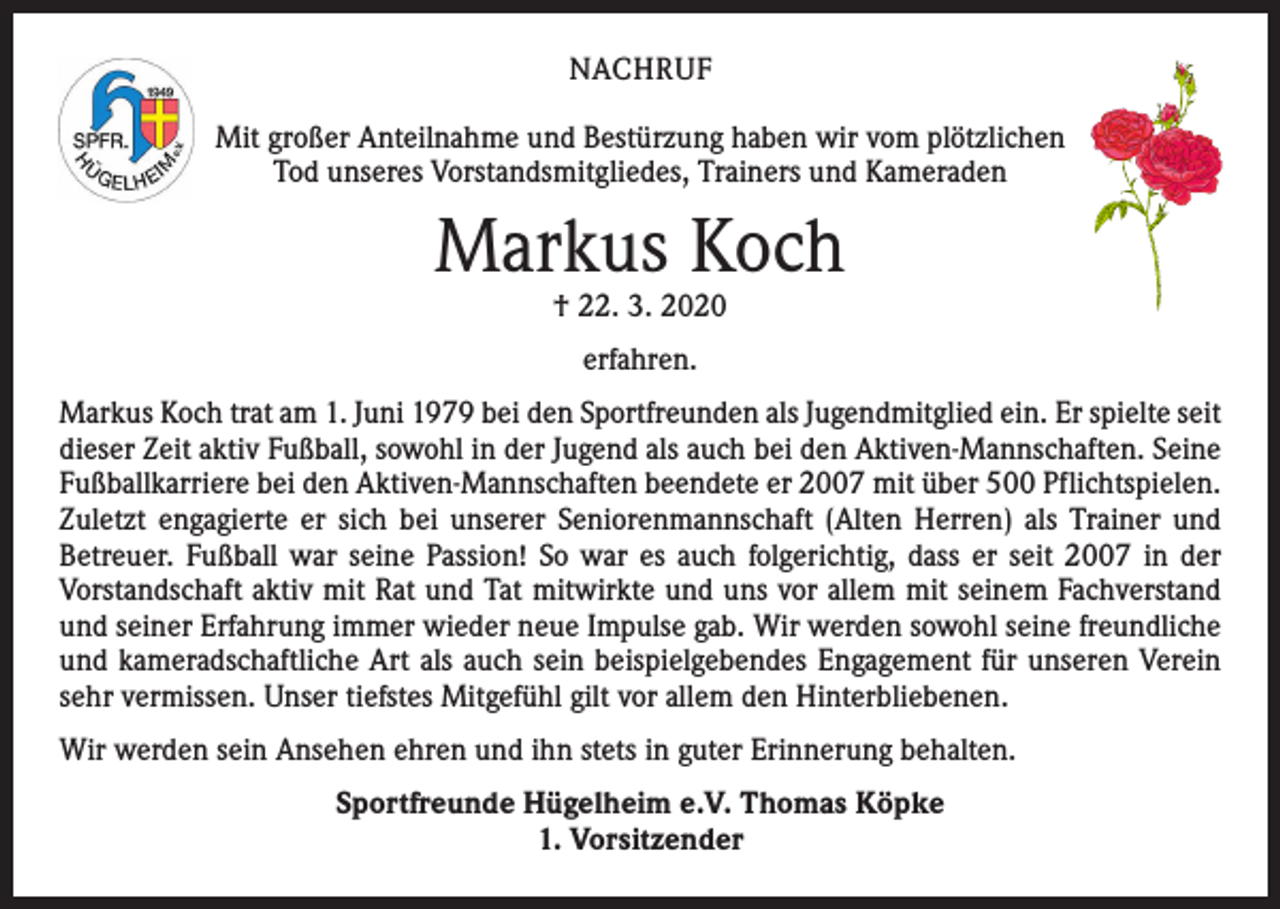 <p>NACHRUF<br />Mit großer Anteilnahme und Bestürzung haben wir vom plötzlichen<br />Tod unseres Vorstandsmitgliedes, Trainers und Kameraden</p><p>Markus Koch<br />† 22. 3. 2020<br />erfahren.<br />Markus Koch trat am 1. Juni 1979 bei den Sportfreunden als Jugendmitglied ein. Er spielte seit<br />dieser Zeit aktiv Fußball, sowohl in der Jugend als auch bei den Aktiven-Mannschaften. Seine<br />Fußballkarriere bei den Aktiven-Mannschaften beendete er 2007 mit über 500 Pflichtspielen.<br />Zuletzt engagierte er sich bei unserer Seniorenmannschaft (Alten Herren) als Trainer und<br />­Betreuer. Fußball war seine Passion! So war es auch folgerichtig, dass er seit 2007 in der<br />­Vorstandschaft aktiv mit Rat und Tat mitwirkte und uns vor allem mit seinem Fachverstand<br />und seiner Erfahrung immer wieder neue Impulse gab. Wir werden sowohl seine freundliche<br />und kameradschaftliche Art als auch sein beispielgebendes Engagement für unseren Verein<br />sehr vermissen. Unser tiefstes Mitgefühl gilt vor allem den Hinterbliebenen.<br />Wir werden sein Ansehen ehren und ihn stets in guter Erinnerung behalten.<br />Sportfreunde Hügelheim e.V. Thomas Köpke<br />1. Vorsitzender</p>
