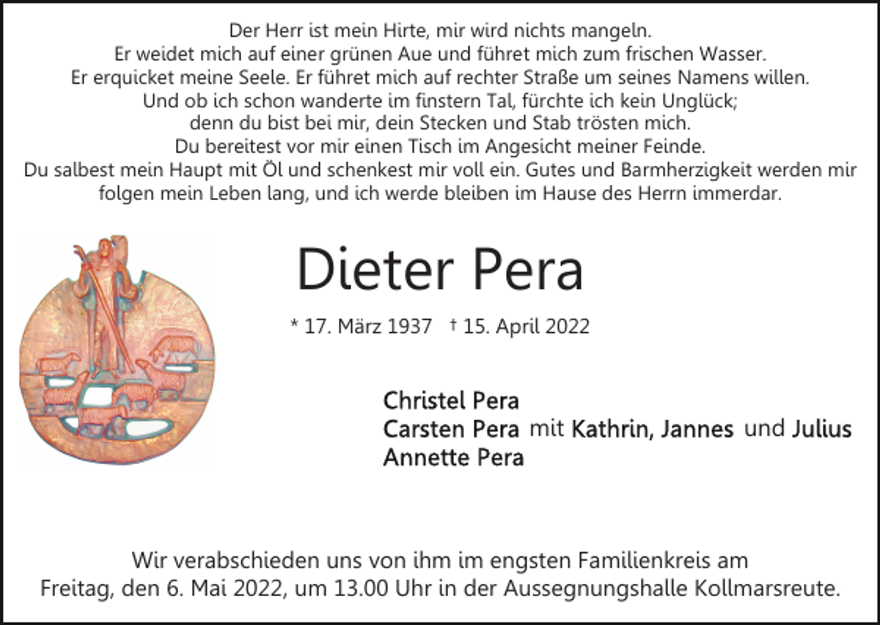 <p>Der Herr ist mein Hirte, mir wird nichts mangeln.<br />Er weidet mich auf einer grünen Aue und führet mich zum frischen Wasser.<br />Er erquicket meine Seele. Er führet mich auf rechter Straße um seines Namens willen.<br />Und ob ich schon wanderte im finstern Tal, fürchte ich kein Unglück;<br />denn du bist bei mir, dein Stecken und Stab trösten mich.<br />Du bereitest vor mir einen Tisch im Angesicht meiner Feinde.<br />Du salbest mein Haupt mit Öl und schenkest mir voll ein. Gutes und Barmherzigkeit werden mir<br />folgen mein Leben lang, und ich werde bleiben im Hause des Herrn immerdar.</p><p>Dieter Pera<br />* 17. März 1937 † 15. April 2022</p><p>mit</p><p>und</p><p>Wir verabschieden uns von ihm im engsten Familienkreis am<br />Freitag, den 6. Mai 2022, um 13.00 Uhr in der Aussegnungshalle Kollmarsreute.</p>