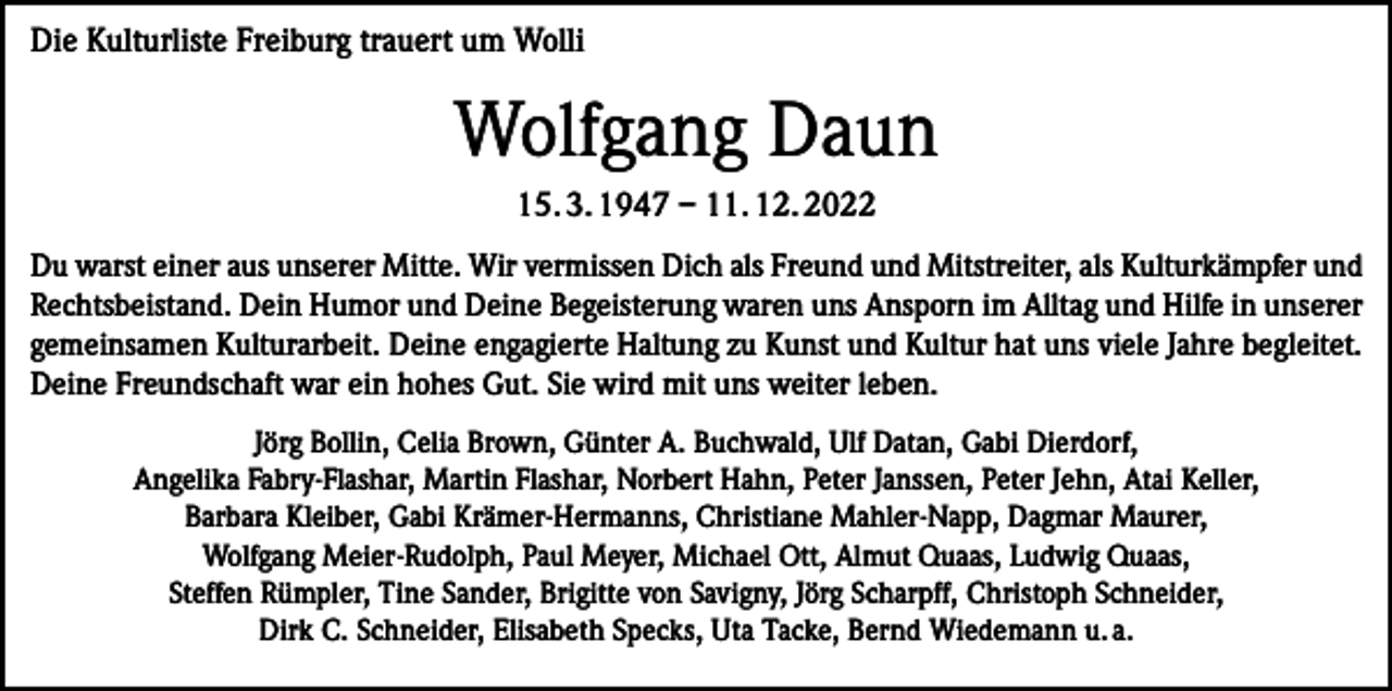 <p>Die Kulturliste Freiburg trauert um Wolli</p><p>Wolfgang Daun<br />15. 3. 1947 – 11. 12. 2022<br />Du warst einer aus unserer Mitte. Wir vermissen Dich als Freund und Mitstreiter, als Kulturkämpfer und<br />Rechtsbeistand. Dein Humor und Deine Begeisterung waren uns Ansporn im Alltag und Hilfe in unserer<br />gemeinsamen Kulturarbeit. Deine engagierte Haltung zu Kunst und Kultur hat uns viele Jahre begleitet.<br />Deine Freundschaft war ein hohes Gut. Sie wird mit uns weiter leben.<br />Jörg Bollin, Celia Brown, Günter A. Buchwald, Ulf Datan, Gabi Dierdorf,<br />Angelika Fabry-Flashar, Martin Flashar, Norbert Hahn, Peter Janssen, Peter Jehn, Atai Keller,<br />Barbara Kleiber, Gabi Krämer-Hermanns, Christiane Mahler-Napp, Dagmar Maurer,<br />Wolfgang Meier-Rudolph, Paul Meyer, Michael Ott, Almut Quaas, Ludwig Quaas,<br />Steffen Rümpler, Tine Sander, Brigitte von Savigny, Jörg Scharpff, Christoph Schneider,<br />Dirk C. Schneider, Elisabeth Specks, Uta Tacke, Bernd Wiedemann u. a.</p>
