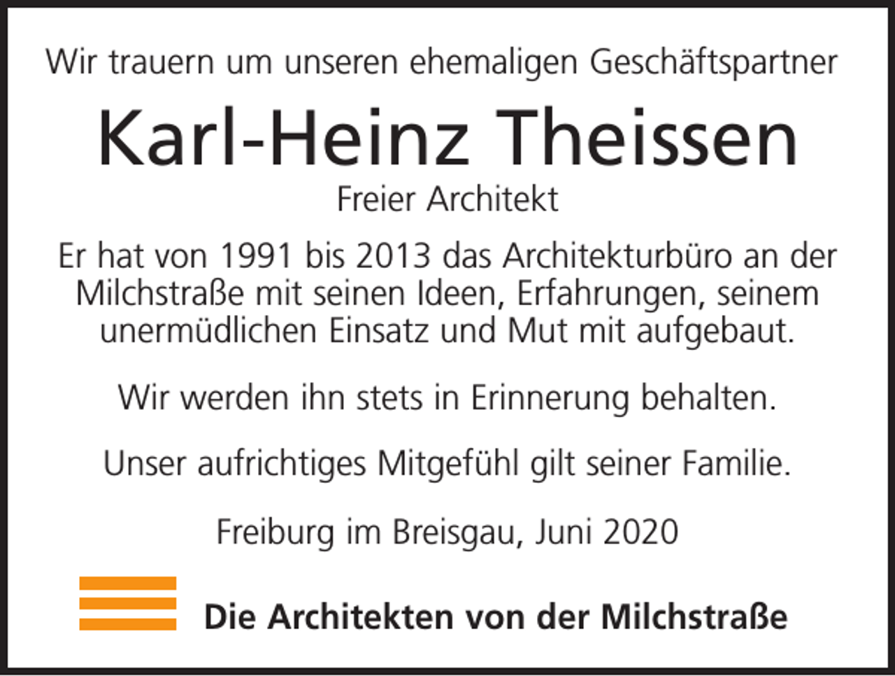<p>Wir trauern um unseren ehemaligen Geschäftspartner</p><p>Karl-Heinz Theissen<br />Freier Architekt</p><p>Er hat von 1991 bis 2013 das Architekturbüro an der<br />Milchstraße mit seinen Ideen, Erfahrungen, seinem<br />unermüdlichen Einsatz und Mut mit aufgebaut.<br />Wir werden ihn stets in Erinnerung behalten.<br />Unser aufrichtiges Mitgefühl gilt seiner Familie.<br />Freiburg im Breisgau, Juni 2020<br />Die Architekten von der Milchstraße</p>