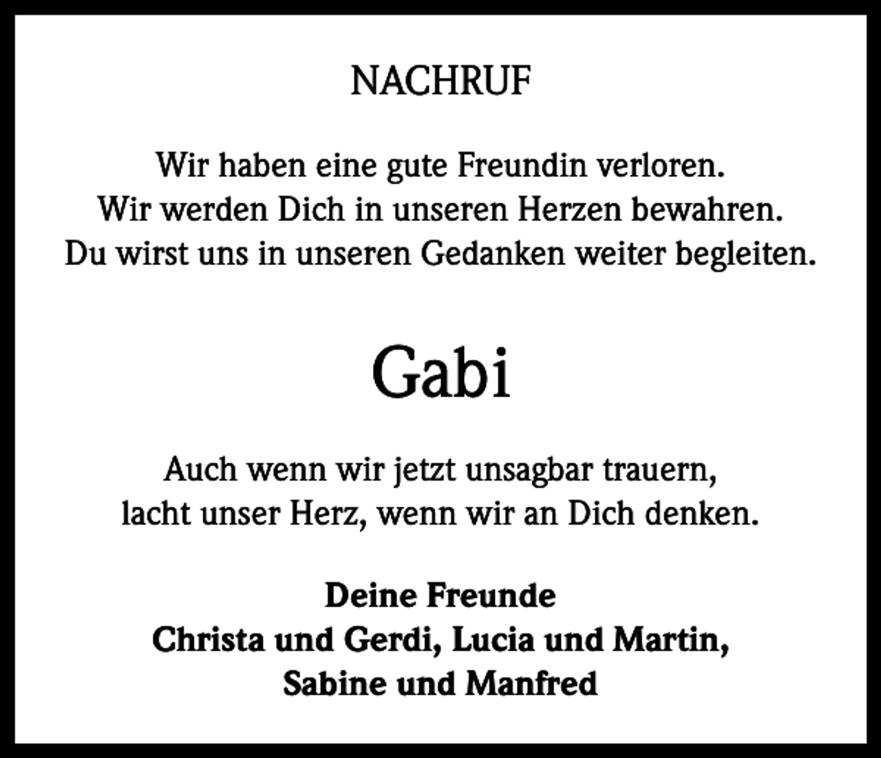 <p>NACHRUF<br />Wir haben eine gute Freundin verloren.<br />Wir werden Dich in unseren Herzen bewahren.<br />Du wirst uns in unseren Gedanken weiter begleiten.</p><p>Gabi<br />Auch wenn wir jetzt unsagbar trauern,<br />lacht unser Herz, wenn wir an Dich denken.<br />Deine Freunde<br />Christa und Gerdi, Lucia und Martin,<br />Sabine und Manfred</p>
