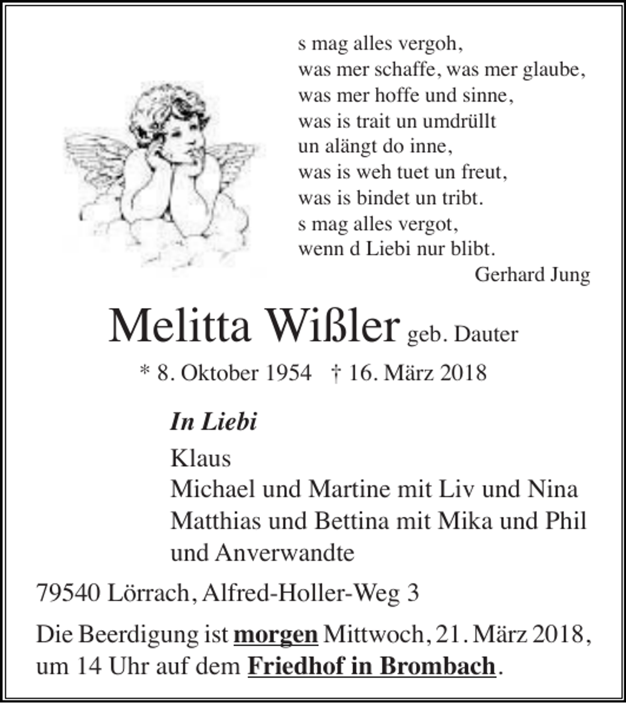 <p>ss mag<br />m a g alles<br />all es vergoh,<br />v erg o h,<br />wwas<br />as mer<br />m er s schaffe,<br />c h af f e, was<br />w as mer<br />m er glaube,<br />gl a u b e,<br />wwas<br />as mer<br />m er hhoffe<br />of f e und<br />u n d sinne,<br />si n n e,<br />wwas<br />as isistrtrait<br />ait uun<br />n uumdrüllt<br />m dr üllt<br />alängt<br />uun<br />n al<br />ä n gt ddo<br />o iinne,<br />n n e,<br />wwas<br />as isis wweh<br />e h t tuet<br />u et uun<br />n frfreut,<br />e ut,<br />wwas<br />as isis bibindet<br />n d et uun<br />n tritribt.<br />bt.<br />ss mag<br />m a g alles<br />all es vergot,<br />v erg ot,<br />wwenn<br />e n n dd LiLiebi<br />e bi nnur<br />ur bli<br />bt.<br />blibt.<br />GGerhard<br />er h ar d J Jung<br />ung</p><p>MMelitta<br />elitt a Wißler<br />W i ßl er ggeb.<br />e b. Dauter<br />D a ut er<br />** 8.<br />O kt o b er 11954<br />9 5 4 †† 116.<br />6. März<br />M är z 22<br />8. Oktober</p><p>IInn Liebi<br />Li e bi<br />Klaus<br />Kl<br />a us<br />Mi<br />c h a el u und<br />n d MMartine<br />arti n e mit<br />v u und<br />n d NiNina<br />na<br />Michael<br />mitLiLiv<br />mit Mi<br />Mika<br />MMatthias<br />att hi as u und<br />n d BBettina<br />etti n a mit<br />k a u und<br />n d P Phil<br />hil<br />uund<br />n d Anverwandte<br />A n v er w a n dt e</p><p>Alfred-Holler-Weg<br />779540<br />9 5 4 0 Lörrach,<br />L örr a c h, Alfr<br />e d- H oll er - We g 33<br />Die<br />ist mmorgen<br />Di<br />e BBeerdigung<br />e er di g u n g ist<br />o r g e n Mittwoch,<br />Mitt w o c h, 21.<br />2 1. März<br />M är z 2018,<br />2 0 1 8,<br />uum<br />m 11 Uhr<br />U hr aauf<br />uf ddem<br />e m FFriedhof<br />ri e d h of i in<br />n Brombach.<br />Br o m b ac h .</p>