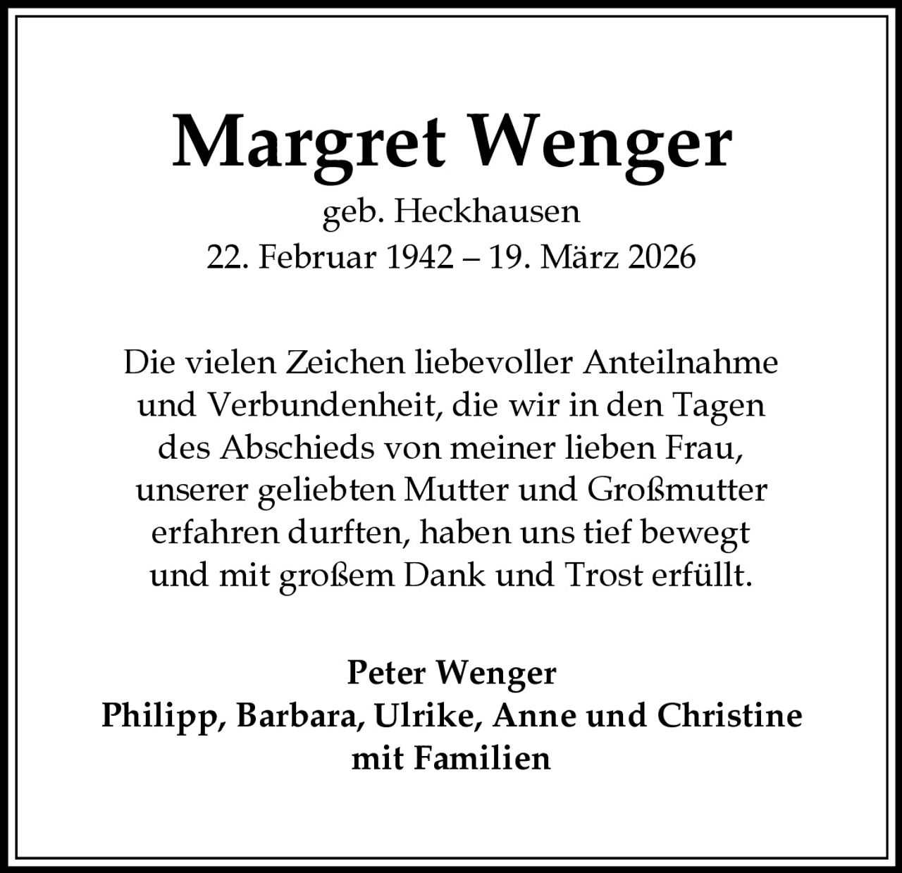 <p><strong>Margret Wenger</strong><br>geb. Heckhausen<br>22. Februar 1942 – 19. März 2026</p><p>Die vielen Zeichen liebevoller Anteilnahme<br>und Verbundenheit, die wir in den Tagen<br>des Abschieds von meiner lieben Frau,<br>unserer geliebten Mutter und Großmutter<br>erfahren durften, haben uns tief bewegt<br>und mit großem Dank und Trost erfüllt.</p><p>Peter Wenger<br>Philipp, Barbara, Ulrike, Anne und Christine<br>mit Familien</p>