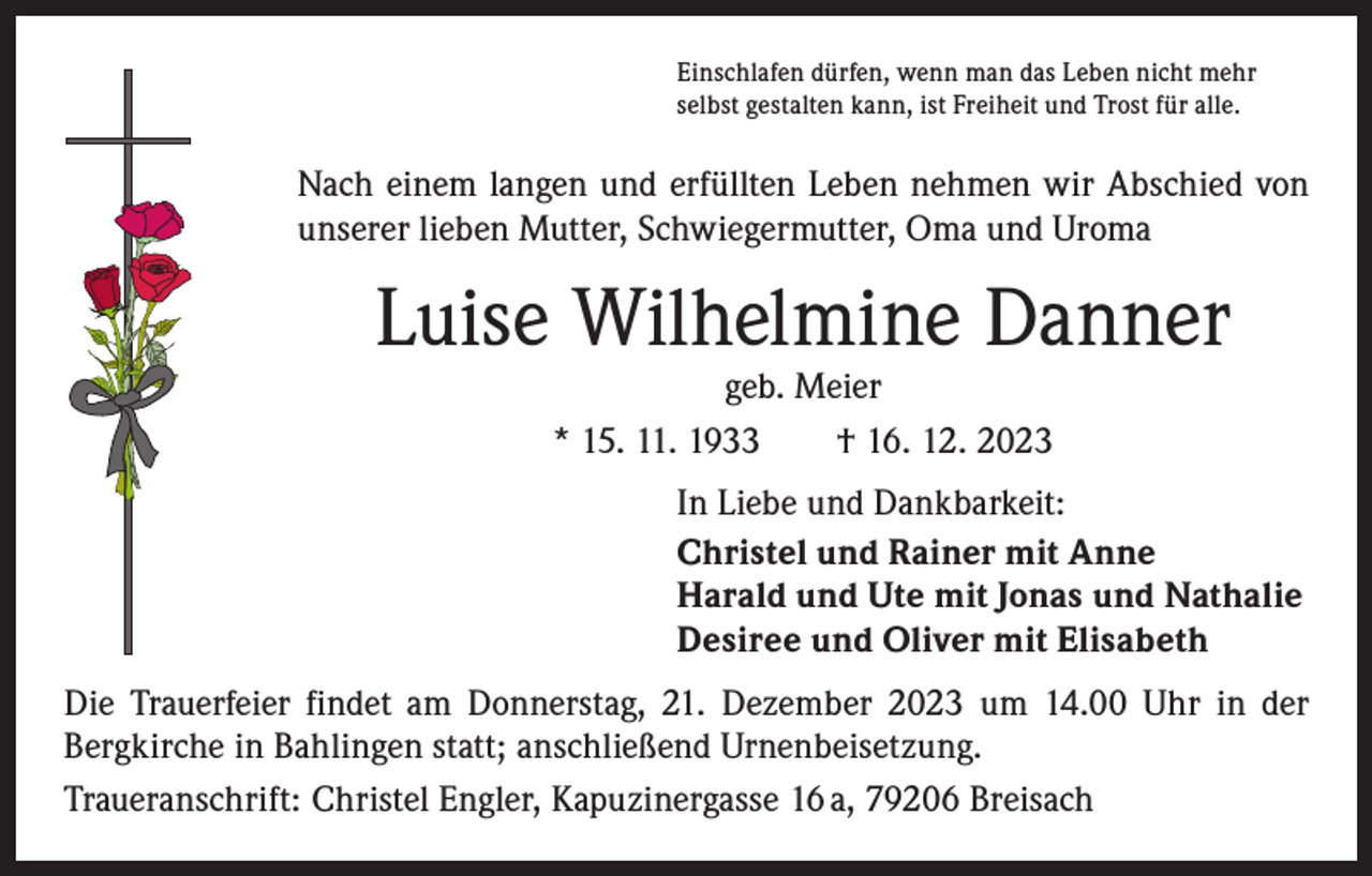 <p>Einschlafen dürfen, wenn man das Leben nicht mehr<br />selbst gestalten kann, ist Freiheit und Trost für alle.</p><p>Nach einem langen und erfüllten Leben nehmen wir Abschied von<br />unserer lieben Mutter, Schwiegermutter, Oma und Uroma</p><p>Luise Wilhelmine Danner<br />geb. Meier<br />* 15. 11. 1933 † 16. 12. 2023</p><p>In Liebe und Dankbarkeit:<br />Christel und Rainer mit Anne<br />Harald und Ute mit Jonas und Nathalie<br />Desiree und Oliver mit Elisabeth<br />Die Trauerfeier findet am Donnerstag, 21. Dezember 2023 um 14.00 Uhr in der<br />­Bergkirche in Bahlingen statt; anschließend Urnenbeisetzung.<br />Traueranschrift: Christel Engler, Kapuzinergasse 16 a, 79206 Breisach</p>