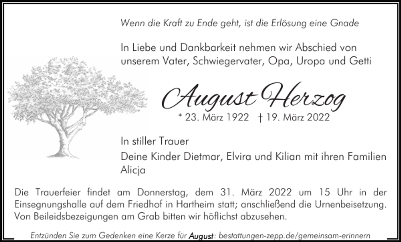<p>Wenn die Kraft zu Ende geht, ist die Erlösung eine Gnade</p><p>In Liebe und Dankbarkeit nehmen wir Abschied von<br />unserem Vater, Schwiegervater, Opa, Uropa und Getti</p><p>August Herzog<br />* 23. März 1922 † 19. März 2022</p><p>In stiller Trauer<br />Deine Kinder Dietmar, Elvira und Kilian mit ihren Familien<br />Alicja<br />Die Trauerfeier findet am Donnerstag, dem 31. März 2022 um 15 Uhr in der<br />Einsegnungshalle auf dem Friedhof in Hartheim statt; anschließend die Urnenbeisetzung.<br />Von Beileidsbezeigungen am Grab bitten wir höflichst abzusehen.<br />Entzünden Sie zum Gedenken eine Kerze für</p><p>: bestattungen-zepp.de/gemeinsam-erinnern</p>