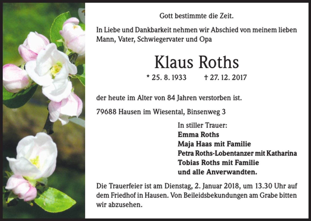 <p>Gott bestimmte die Zeit.<br />In Liebe und Dankbarkeit nehmen wir Abschied von meinem lieben<br />Mann, Vater, Schwiegervater und Opa</p><p>Klaus Roths</p><p>* 25. 8. 1933</p><p>† 27. 12. 2017</p><p>der heute im Alter von 84 Jahren verstorben ist.<br />79688 Hausen im Wiesental, Binsenweg 3<br />In stiller Trauer:<br />Emma Roths<br />Maja Haas mit Familie<br />Petra Roths-Lobentanzer mit Katharina<br />Tobias Roths mit Familie<br />und alle Anverwandten.<br />Die Trauerfeier ist am Dienstag, 2. Januar 2018, um 13.30 Uhr auf<br />dem Friedhof in Hausen. Von Beileidsbekundungen am Grabe bitten<br />wir abzusehen.</p>