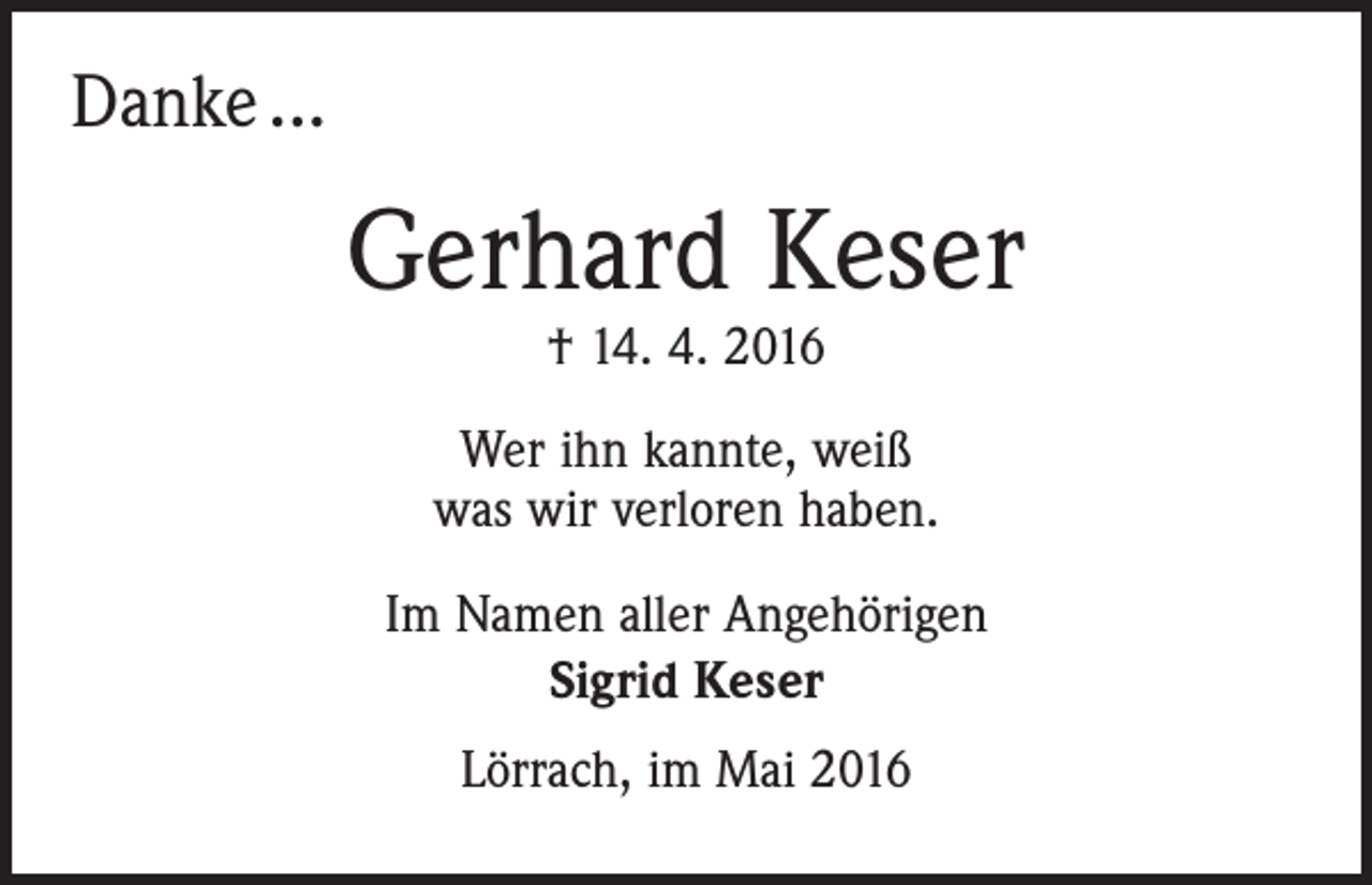 <p>Danke ...</p><p>Gerhard Keser<br />† 14. 4. 2016</p><p>Wer ihn kannte, weiß<br />was wir verloren haben.<br />Im Namen aller Angehörigen<br />Sigrid Keser<br />Lörrach, im Mai 2016</p>