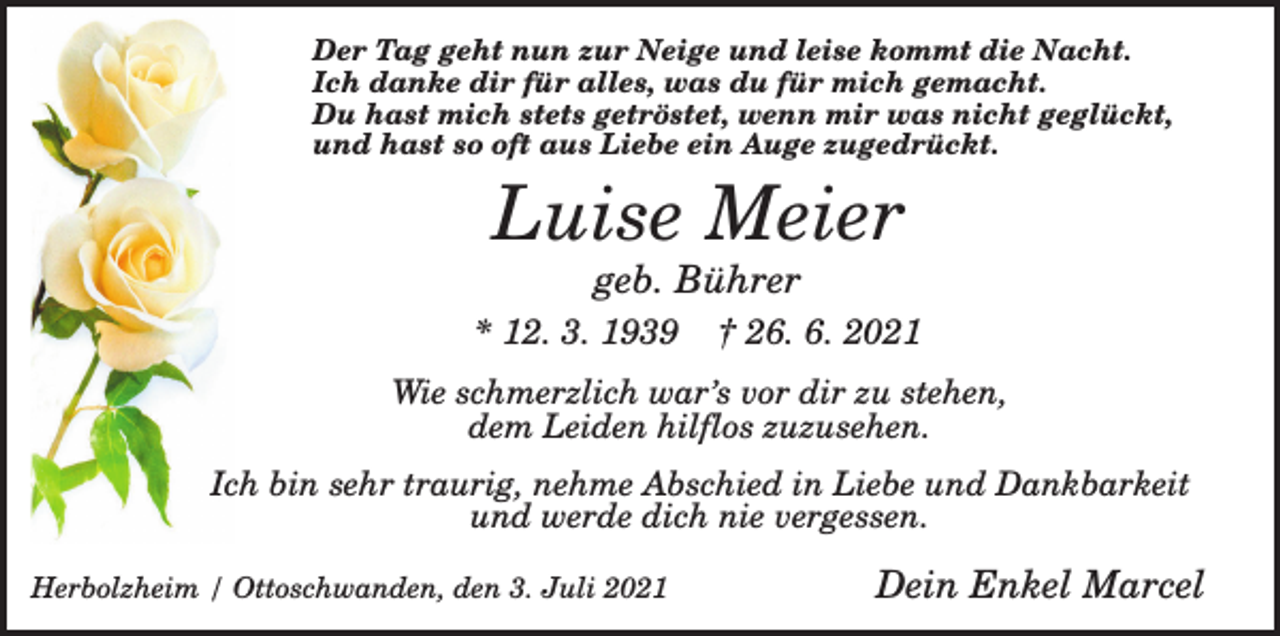 <p>Der Tag geht nun zur Neige und leise kommt die Nacht.<br />Ich danke dir für alles, was du für mich gemacht.<br />Du hast mich stets getröstet, wenn mir was nicht geglückt,<br />und hast so oft aus Liebe ein Auge zugedrückt.</p><p>Luise Meier<br />geb. Bührer<br />* 12. 3. 1939</p><p>† 26. 6. 2021</p><p>Wie schmerzlich war’s vor dir zu stehen,<br />dem Leiden hilflos zuzusehen.<br />Ich bin sehr traurig, nehme Abschied in Liebe und Dankbarkeit<br />und werde dich nie vergessen.<br />Herbolzheim / Ottoschwanden, den 3. Juli 2021</p><p>Dein Enkel Marcel</p>