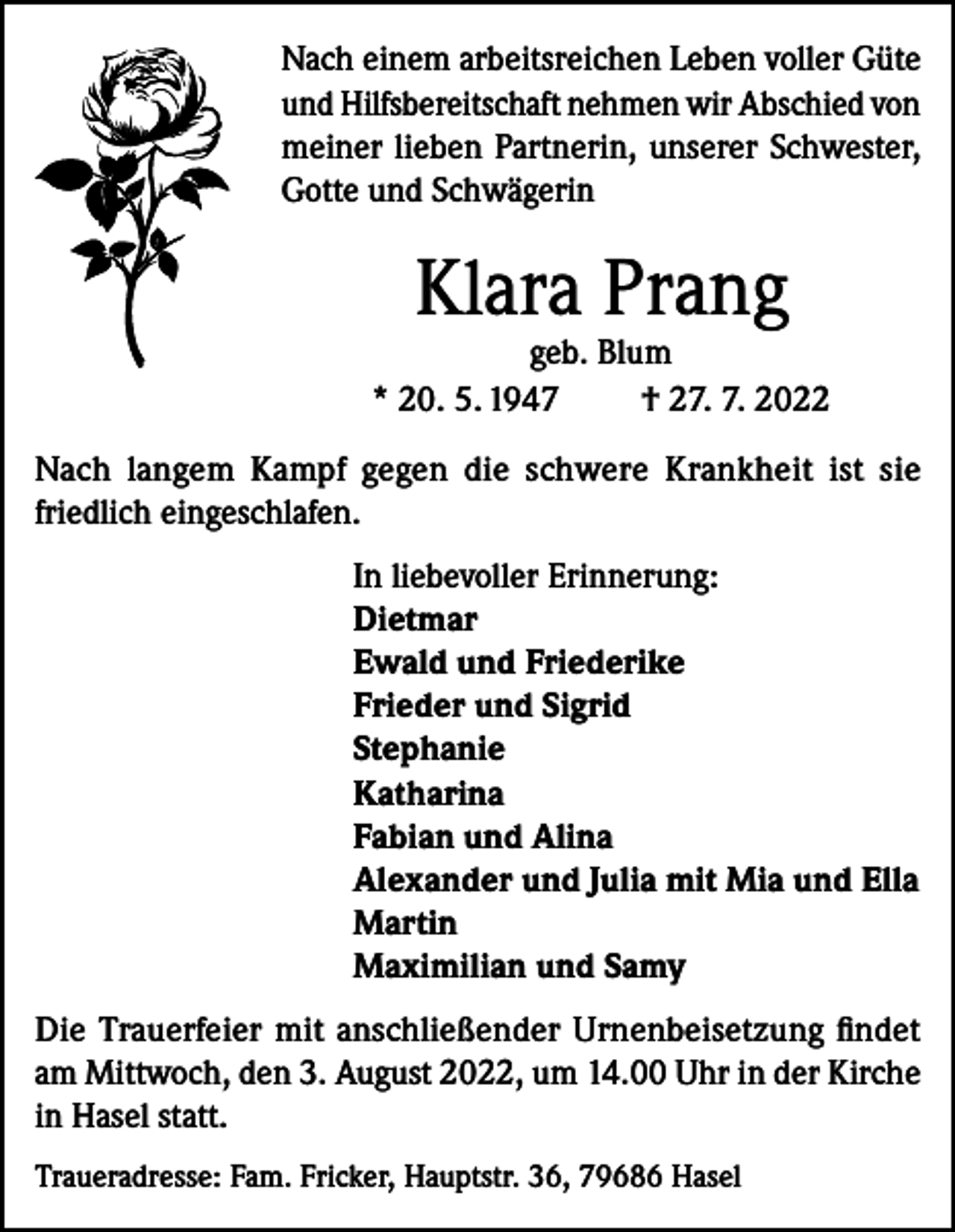 <p>Nach einem arbeitsreichen Leben voller Güte<br />und Hilfsbereitschaft nehmen wir Abschied von<br />meiner lieben Partnerin, unserer Schwester,<br />Gotte und Schwägerin</p><p>Klara Prang</p><p>geb. Blum<br />* 20. 5. 1947<br />† 27. 7. 2022<br />Nach langem Kampf gegen die schwere Krankheit ist sie<br />friedlich eingeschlafen.<br />In liebevoller Erinnerung:<br />Dietmar<br />Ewald und Friederike<br />Frieder und Sigrid<br />Stephanie<br />Katharina<br />Fabian und Alina<br />Alexander und Julia mit Mia und Ella<br />Martin<br />Maximilian und Samy<br />Die Trauerfeier mit anschließender Urnenbeisetzung findet<br />am Mittwoch, den 3. August 2022, um 14.00 Uhr in der Kirche<br />in Hasel statt.<br />Traueradresse: Fam. Fricker, Hauptstr. 36, 79686 Hasel</p>
