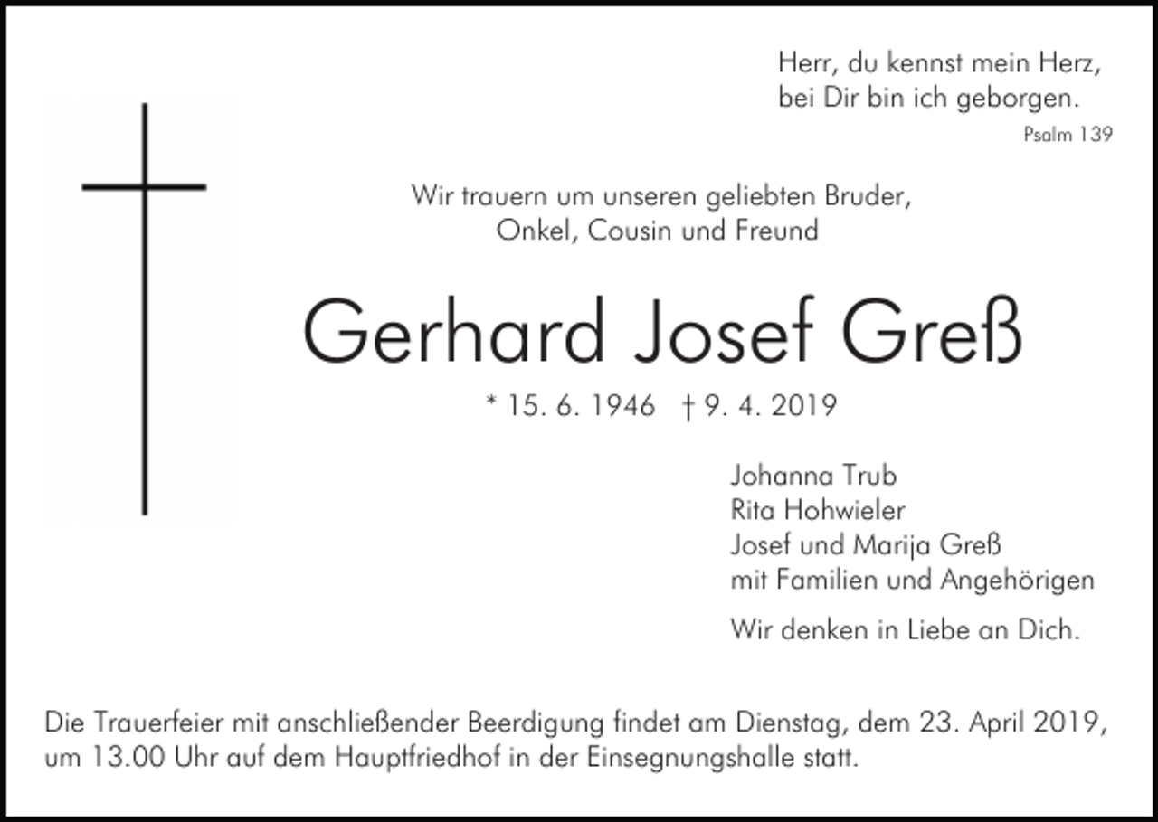 <p>Herr, du kennst mein Herz,<br />bei Dir bin ich geborgen.<br />Psalm 139</p><p>Wir trauern um unseren geliebten Bruder,<br />Onkel, Cousin und Freund</p><p>Gerhard Josef Greß<br />* 15. 6. 1946 † 9. 4. 2019<br />Johanna Trub<br />Rita Hohwieler<br />Josef und Marija Greß<br />mit Familien und Angehörigen<br />Wir denken in Liebe an Dich.<br />Die Trauerfeier mit anschließender Beerdigung findet am Dienstag, dem 23. April 2019,<br />um 13.00 Uhr auf dem Hauptfriedhof in der Einsegnungshalle statt.</p>