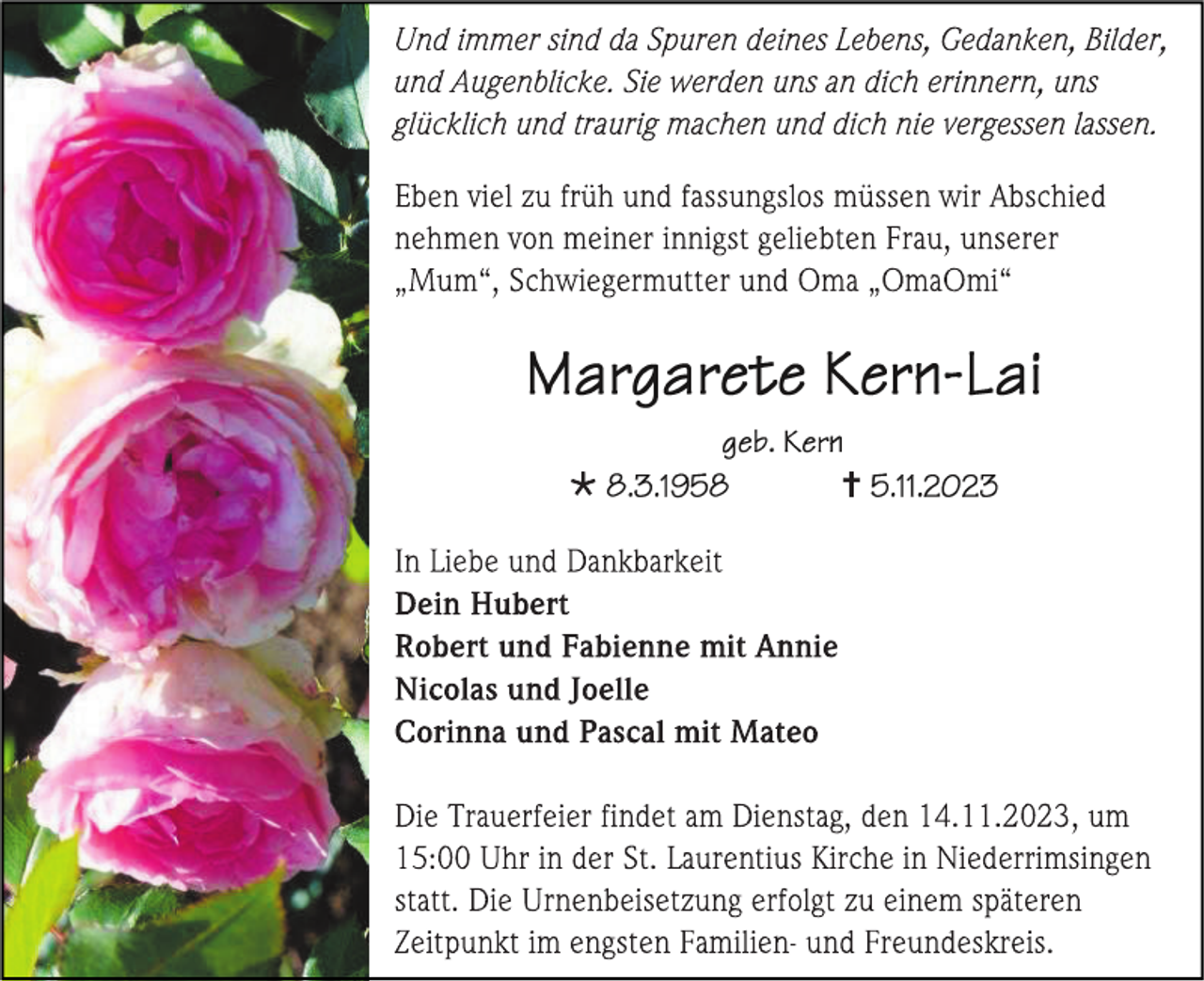 <p>Und immer sind da Spuren deines Lebens, Gedanken, Bilder,<br />und Augenblicke. Sie werden uns an dich erinnern, uns<br />glücklich und traurig machen und dich nie vergessen lassen.</p><p>
Eben viel zu früh und fassunglos müssen wir Abschied<br />nehmen von meiner innigst geliebten Frau, unserer<br />„Mum", Schwiegermutter und Oma „OmaOmi"</p><p>
Margarete Kern-Lai<br />geb. Kern<br />* 8.3.1958 † 5.11.2023</p><p>
In Liebe und Dankbarkeit<br />Dein Hubert<br />Robert und Fabienne mit Annie<br />Nicolas und Joelle<br />Corinna und Pascal mit Mateo</p><p>
Die Trauerfeier findet am Dienstag, den 14.11.2023,<br />um 15.00 Uhr in der St. Laurentius Kirche in Niederrimsingen statt.<br />Die Urnenbeisetzung erfolgt zu einem späteren<br />Zeitpunkt im engsten Familien- und Freundeskreis.</p>
