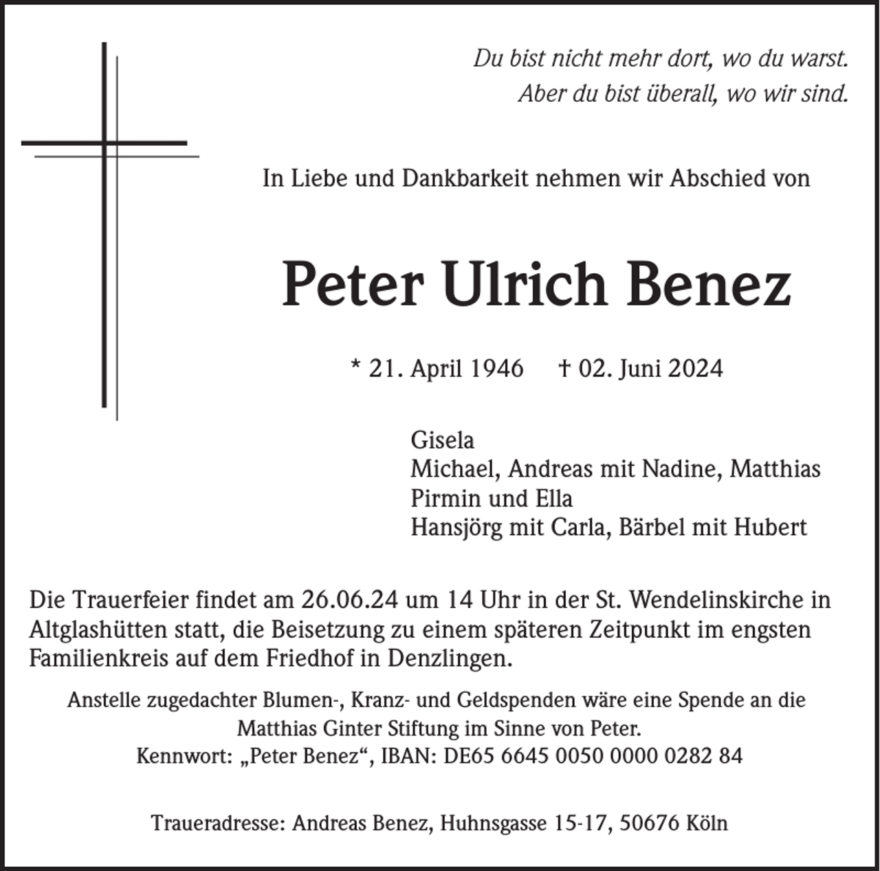 <p>Du bist nicht mehr dort, wo du warst.<br />Aber du bist überall, wo wir sind.<br />In Liebe und Dankbarkeit nehmen wir Abschied von</p><p>Peter Ulrich Benez<br />* 21. April 1946</p><p>† 02. Juni 2024</p><p>Gisela<br />Michael, Andreas mit Nadine, Matthias<br />Pirmin und Ella<br />Hansjörg mit Carla, Bärbel mit Hubert<br />Die Trauerfeier findet am 26.06.24 um 14 Uhr in der St. Wendelinskirche in<br />Altglashütten statt, die Beisetzung zu einem späteren Zeitpunkt im engsten<br />Familienkreis auf dem Friedhof in Denzlingen.<br />Anstelle zugedachter Blumen-, Kranz- und Geldspenden wäre eine Spende an die<br />Matthias Ginter Stiftung im Sinne von Peter.<br />Kennwort: „Peter Benez“, IBAN: DE65 6645 00500282 84<br />Traueradresse: Andreas Benez, Huhnsgasse 15-17, 50676 Köln</p>