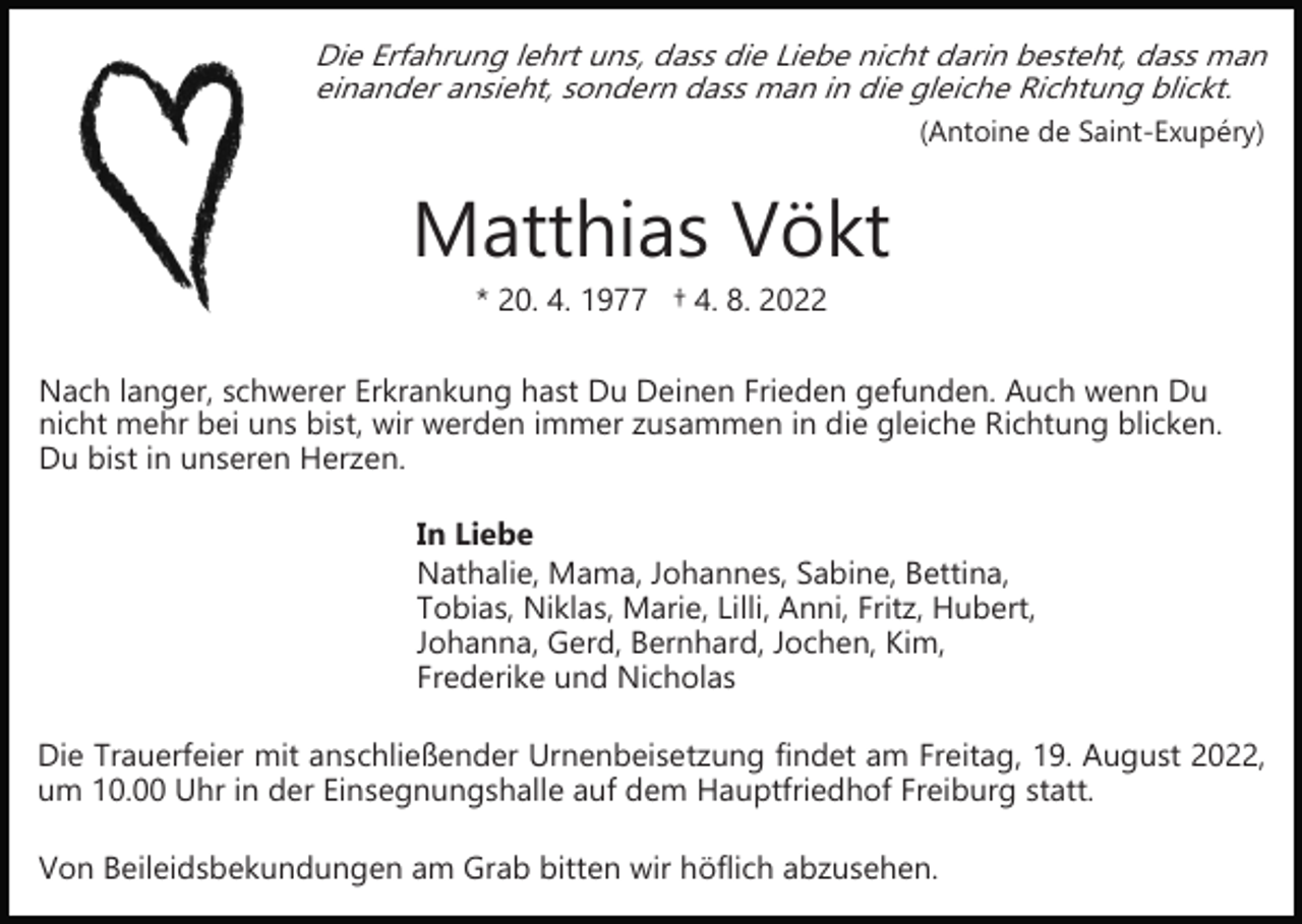 <p>Die Erfahrung lehrt uns, dass die Liebe nicht darin besteht, dass man<br />einander ansieht, sondern dass man in die gleiche Richtung blickt.<br />(Antoine de Saint­Exupéry)</p><p>Matthias Vökt<br />* 20. 4. 1977 † 4. 8. 2022<br />Nach langer, schwerer Erkrankung hast Du Deinen Frieden gefunden. Auch wenn Du<br />nicht mehr bei uns bist, wir werden immer zusammen in die gleiche Richtung blicken.<br />Du bist in unseren Herzen.<br />In Liebe<br />Nathalie, Mama, Johannes, Sabine, Bettina,<br />Tobias, Niklas, Marie, Lilli, Anni, Fritz, Hubert,<br />Johanna, Gerd, Bernhard, Jochen, Kim,<br />Frederike und Nicholas<br />Die Trauerfeier mit anschließender Urnenbeisetzung findet am Freitag, 19. August 2022,<br />um 10.00 Uhr in der Einsegnungshalle auf dem Hauptfriedhof Freiburg statt.<br />Von Beileidsbekundungen am Grab bitten wir höflich abzusehen.</p>