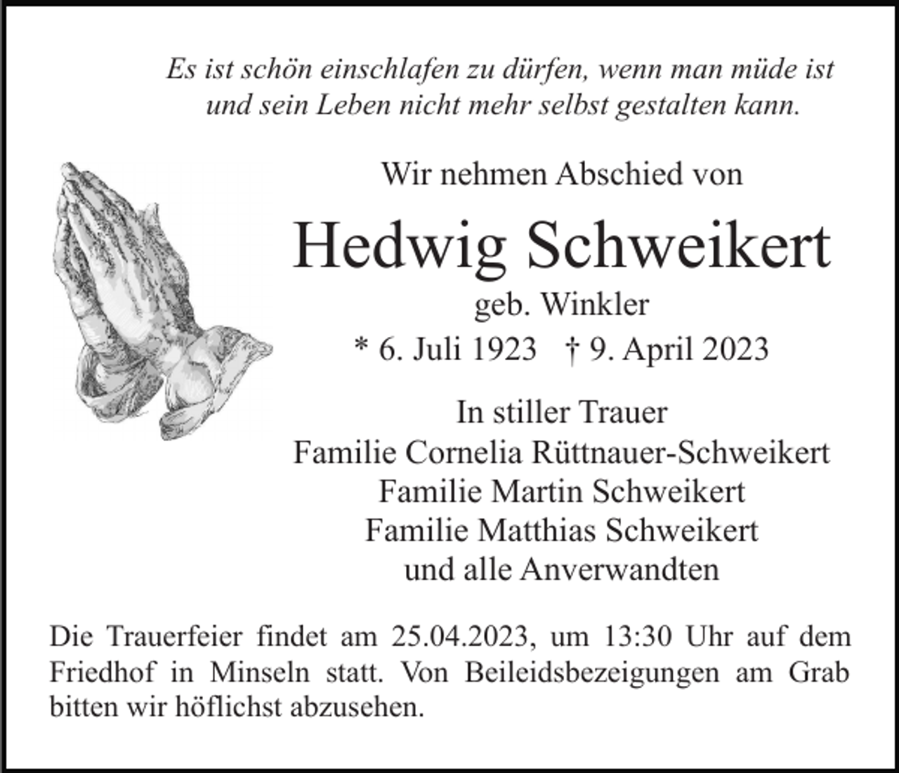 <p>Es ist schön einschlafen zu dürfen, wenn man müde ist<br />und sein Leben nicht mehr selbst gestalten kann.</p><p>Wir nehmen Abschied von</p><p>Hedwig Schweikert<br />geb. Winkler<br />* 6. Juli 1923 † 9. April 2023<br />In stiller Trauer<br />Familie Cornelia Rüttnauer-Schweikert<br />Familie Martin Schweikert<br />Familie Matthias Schweikert<br />und alle Anverwandten<br />Die Trauerfeier findet am 25.04.2023, um 13:30 Uhr auf dem<br />Friedhof in Minseln statt. Von Beileidsbezeigungen am Grab<br />bitten wir höflichst abzusehen.</p>