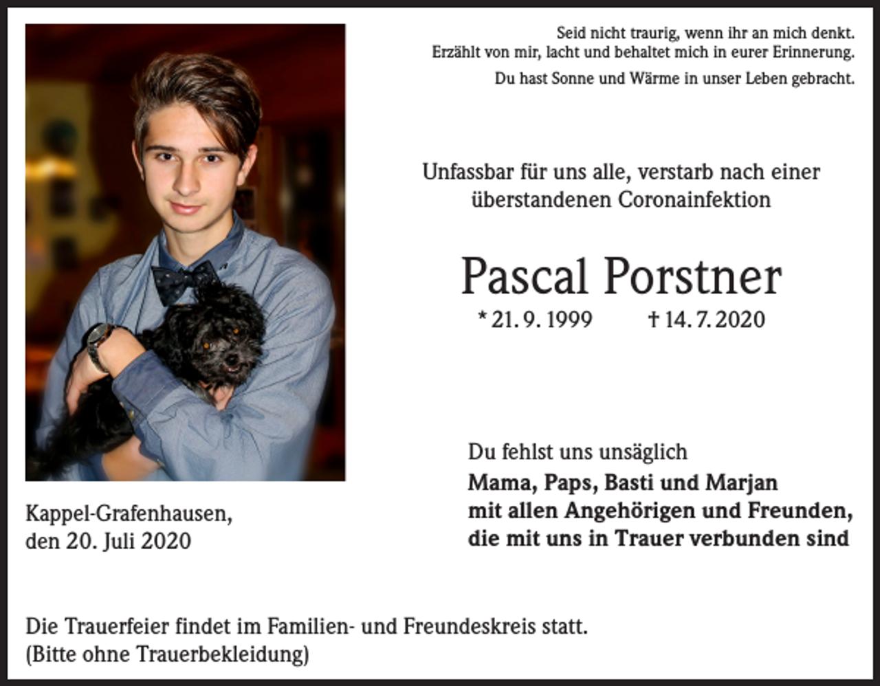 <p>Seid nicht traurig, wenn ihr an mich denkt.<br />Erzählt von mir, lacht und behaltet mich in eurer Erinnerung.<br />Du hast Sonne und Wärme in unser Leben gebracht.</p><p>Unfassbar für uns alle, verstarb nach einer<br />überstandenen Coronainfektion</p><p>Pascal Porstner<br />* 21. 9. 1999</p><p>Kappel-Grafenhausen,<br />den 20. Juli 2020</p><p>† 14. 7. 2020</p><p>Du fehlst uns unsäglich<br />Mama, Paps, Basti und Marjan<br />mit allen Angehörigen und Freunden,<br />die mit uns in Trauer verbunden sind</p><p>Die Trauerfeier findet im Familien- und Freundeskreis statt.<br />(Bitte ohne Trauerbekleidung)</p>