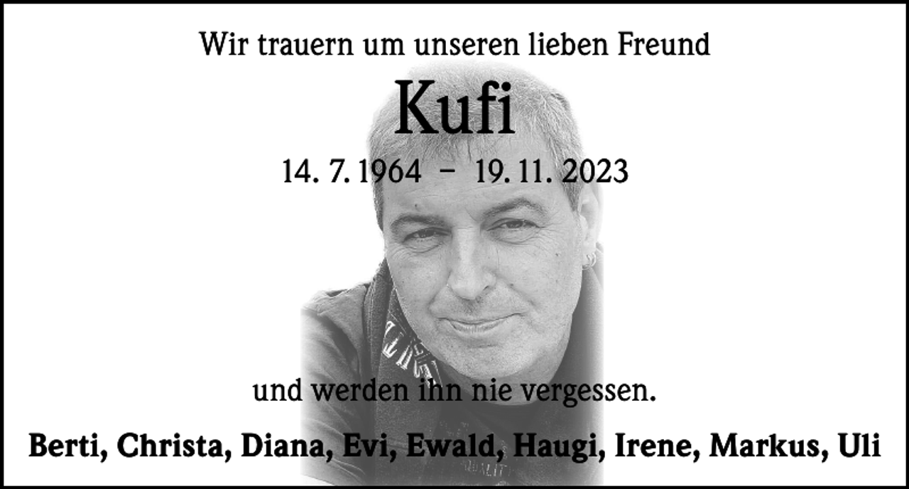 <p>Wir trauern um unseren lieben Freund</p><p>Kufi</p><p>14. 7. 1964 – 19. 11. 2023</p><p>und werden ihn nie vergessen.<br />Berti, Christa, Diana, Evi, Ewald, Haugi, Irene, Markus, Uli</p>