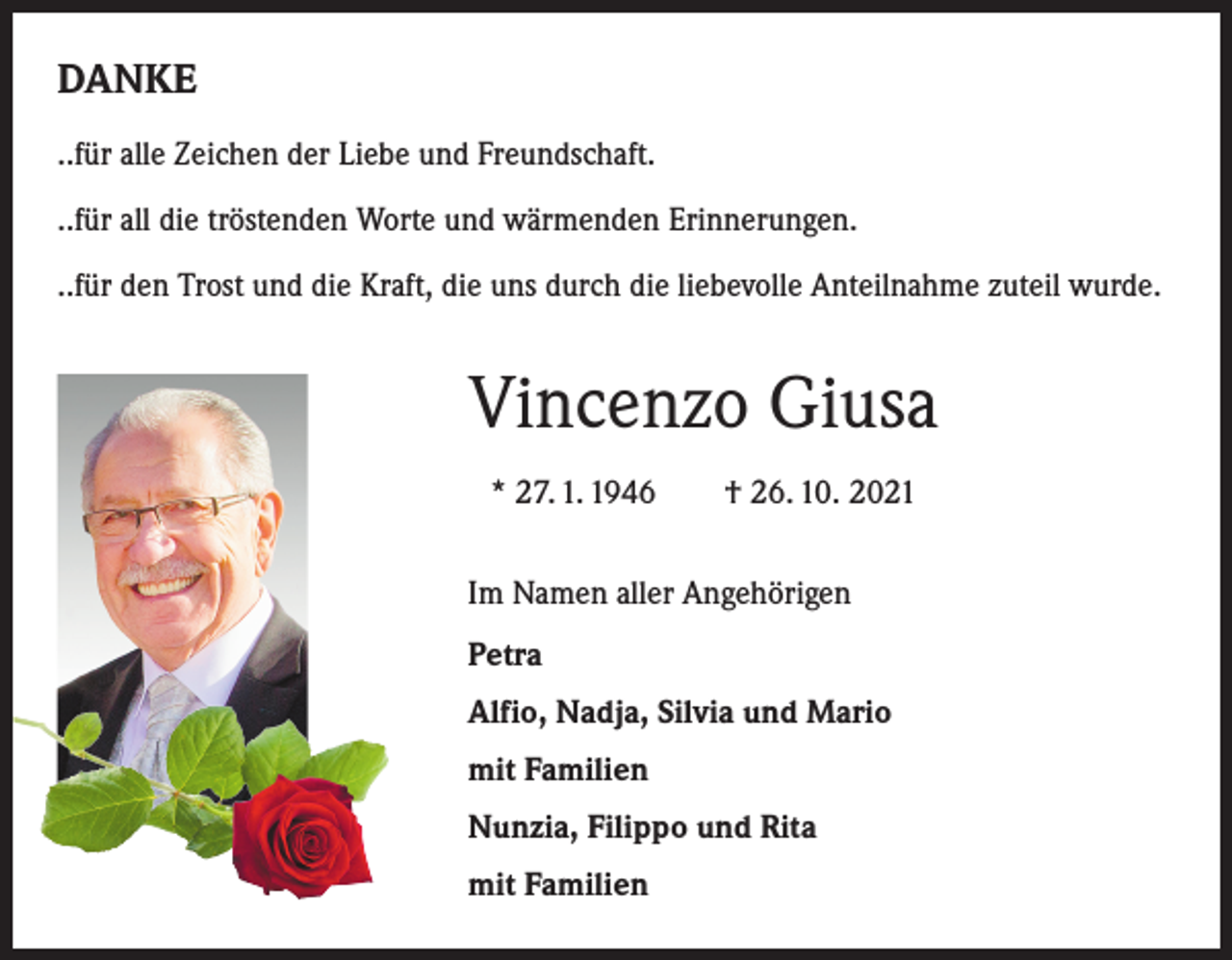<p>DANKE<br />..für alle Zeichen der Liebe und Freundschaft.<br />..für all die tröstenden Worte und wärmenden Erinnerungen.<br />..für den Trost und die Kraft, die uns durch die liebevolle Anteilnahme zuteil wurde.</p><p>Vincenzo Giusa<br />* 27. 1. 1946 † 26. 10. 2021<br />Im Namen aller Angehörigen<br />Petra<br />Alfio, Nadja, Silvia und Mario<br />mit Familien<br />Nunzia, Filippo und Rita<br />mit Familien</p>