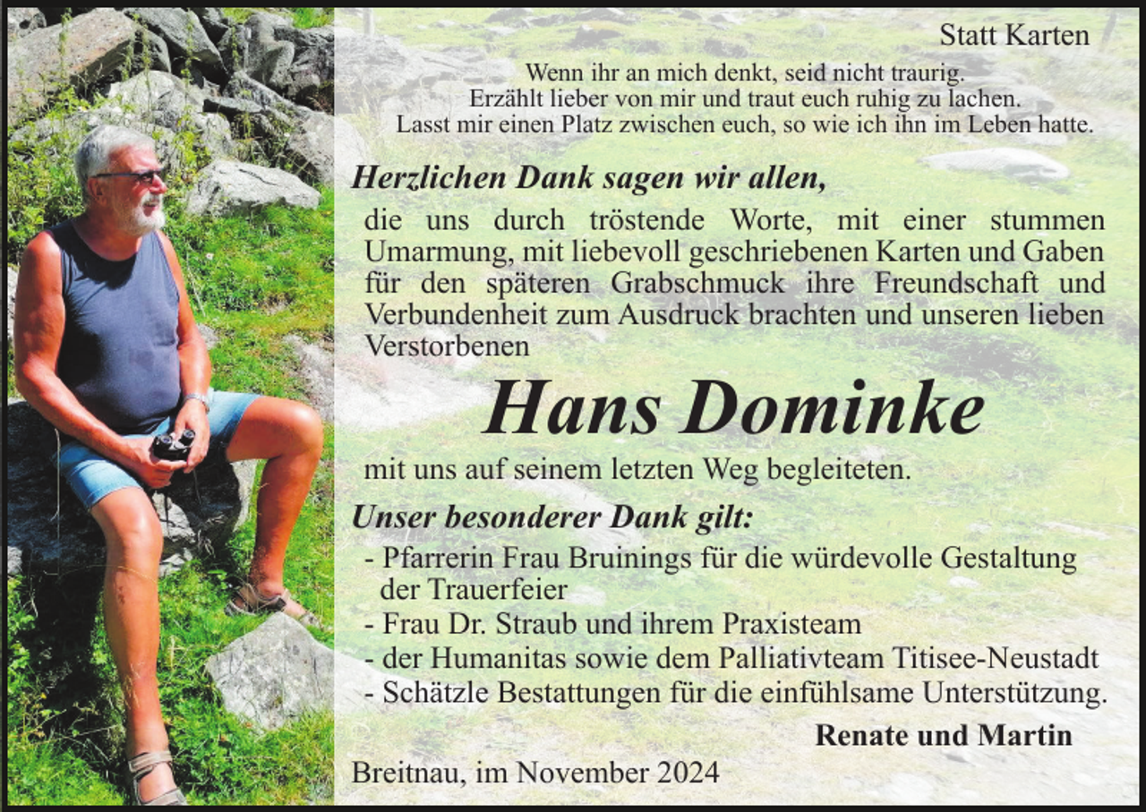 <p>Danksagung</p><p>Statt Karten<br />Wenn ihr an mich denkt, seid nicht traurig.<br />Erzählt lieber von mir und traut euch ruhig zu lachen.<br />Lasst mir einen Platz zwischen euch, so wie ich ihn im Leben hatte.</p><p>Herzlichen Dank sagen wir allen,<br />die uns durch tröstende Worte, mit einer stummen<br />Umarmung, mit liebevoll geschriebenen Karten und Gaben<br />für den späteren Grabschmuck ihre Freundschaft und<br />Verbundenheit zum Ausdruck brachten und unseren lieben<br />Verstorbenen</p><p>Hans Dominke</p><p>mit uns auf seinem letzten Weg begleiteten.</p><p>Unser besonderer Dank gilt:<br />- Pfarrerin Frau Bruinings für die würdevolle Gestaltung<br />der Trauerfeier<br />- Frau Dr. Straub und ihrem Praxisteam<br />- der Humanitas sowie dem Palliativteam Titisee-Neustadt<br />- Schätzle Bestattungen für die einfühlsame Unterstützung.<br />Renate und Martin<br />Breitnau, im November 2024</p>