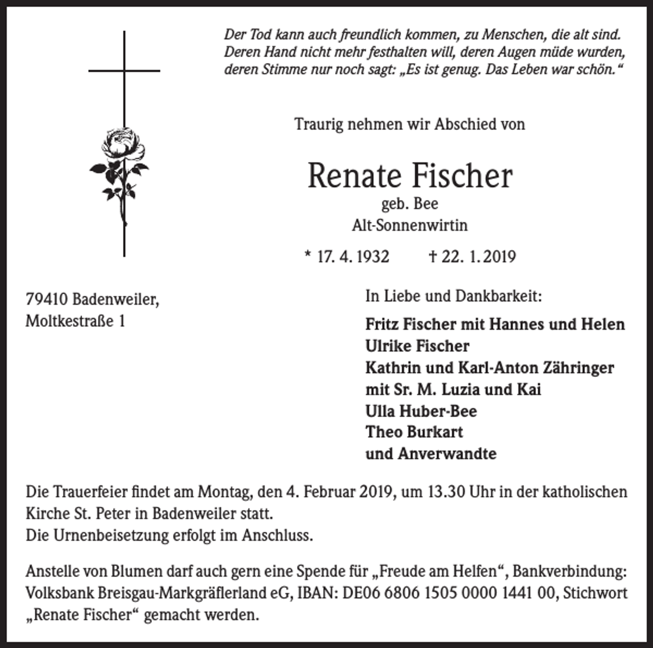 <p>Der Tod kann auch freundlich kommen, zu Menschen, die alt sind.<br />Deren Hand nicht mehr festhalten will, deren Augen müde wurden,<br />deren Stimme nur noch sagt: „Es ist genug. Das Leben war schön.“</p><p>Traurig nehmen wir Abschied von</p><p>Renate Fischer<br />geb. Bee<br />Alt-Sonnenwirtin</p><p>* 17. 4. 1932</p><p>† 22. 1. 2019</p><p>In Liebe und Dankbarkeit:<br />79410 Badenweiler,<br />Moltkestraße 1<br />Fritz Fischer mit Hannes und Helen<br />Ulrike Fischer<br />Kathrin und Karl-Anton Zähringer<br />mit Sr. M. Luzia und Kai<br />Ulla Huber-Bee<br />Theo Burkart<br />und Anverwandte<br />Die Trauerfeier findet am Montag, den 4. Februar 2019, um 13.30 Uhr in der katholischen<br />Kirche St. Peter in Badenweiler statt.<br />Die Urnenbeisetzung erfolgt im Anschluss.<br />Anstelle von Blumen darf auch gern eine Spende für „Freude am Helfen“, Bankverbindung:<br />Volksbank Breisgau-Markgräflerland eG, IBAN: DE0806 1505 0000 1441 00, Stichwort<br />„Renate Fischer“ gemacht werden.</p>