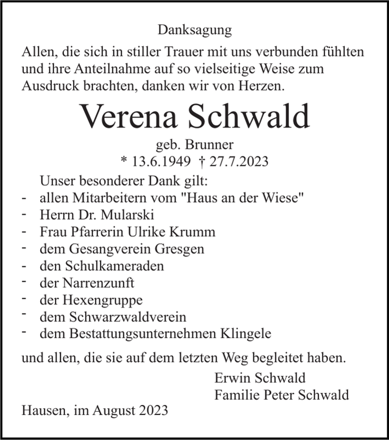 <p>Danksagung<br />Allen, die sich in stiller Trauer mit uns verbunden fühlten<br />und ihre Anteilnahme auf so vielseitige Weise zum<br />Ausdruck brachten, danken wir von Herzen.</p><p>Verena Schwald<br />-</p><p>geb. Brunner<br />* 13.6.1949 † 27.7.2023<br />Unser besonderer Dank gilt:<br />allen Mitarbeitern vom "Haus an der Wiese"<br />Herrn Dr. Mularski<br />Frau Pfarrerin Ulrike Krumm<br />dem Gesangverein Gresgen<br />den Schulkameraden<br />der Narrenzunft<br />der Hexengruppe<br />dem Schwarzwaldverein<br />dem Bestattungsunternehmen Klingele</p><p>und allen, die sie auf dem letzten Weg begleitet haben.<br />Erwin Schwald<br />Familie Peter Schwald<br />Hausen, im August 2023</p>