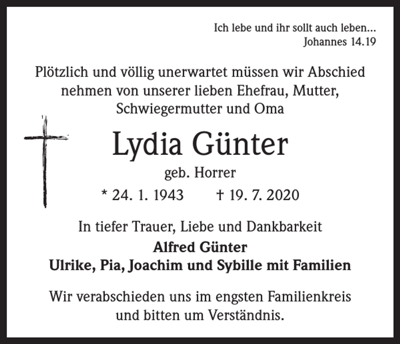 <p>Ich lebe und ihr sollt auch leben…<br />Johannes 14.19</p><p>Plötzlich und völlig unerwartet müssen wir Abschied<br />nehmen von unserer lieben Ehefrau, Mutter,<br />­Schwiegermutter und Oma</p><p>Lydia Günter</p><p>geb. Horrer<br />* 24. 1. 1943 † 19. 7. 2020<br />In tiefer Trauer, Liebe und Dankbarkeit<br />Alfred Günter<br />Ulrike, Pia, Joachim und Sybille mit Familien<br />Wir verabschieden uns im engsten Familienkreis<br />und bitten um Verständnis.</p>