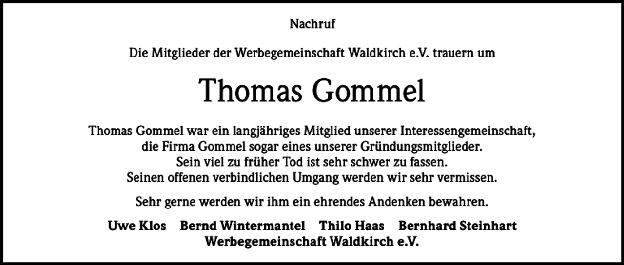 <p>Nachruf<br />Die Mitglieder der Werbegemeinschaft Waldkirch e.V. trauern um</p><p>Thomas Gommel<br />Thomas Gommel war ein langjähriges Mitglied unserer Interessengemeinschaft,<br />die Firma Gommel sogar eines unserer Gründungsmitglieder.<br />Sein viel zu früher Tod ist sehr schwer zu fassen.<br />Seinen offenen verbindlichen Umgang werden wir sehr vermissen.<br />Sehr gerne werden wir ihm ein ehrendes Andenken bewahren.<br />Uwe Klos</p><p>Bernd Wintermantel Thilo Haas Bernhard Steinhart<br />Werbegemeinschaft Waldkirch e.V.</p>