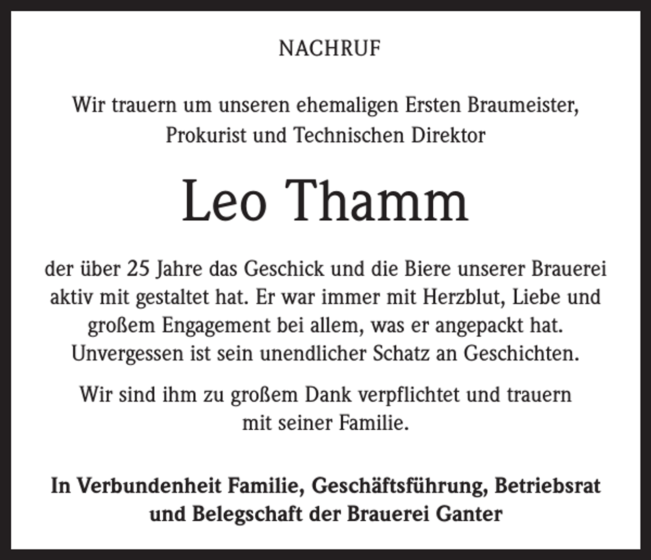<p>NACHRUF<br />Wir trauern um unseren ehemaligen Ersten Braumeister,<br />­Prokurist und Technischen Direktor</p><p>Leo Thamm<br />der über 25 Jahre das Geschick und die Biere unserer Brauerei<br />aktiv mit gestaltet hat. Er war immer mit Herzblut, Liebe und<br />großem Engagement bei allem, was er angepackt hat.<br />­Unvergessen ist sein unendlicher Schatz an Geschichten.<br />Wir sind ihm zu großem Dank verpflichtet und trauern<br />mit seiner Familie.<br />In Verbundenheit Familie, Geschäftsführung, Betriebsrat<br />und Belegschaft der Brauerei Ganter</p>