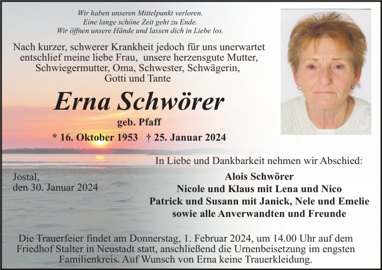 <p>Wir haben unseren Mittelpunkt verloren.<br />Eine lange schöne Zeit geht zu Ende.<br />Wir öffnen unsere Hände und lassen dich in Liebe los.</p><p>Nach kurzer, schwerer Krankheit jedoch für uns unerwartet<br />entschlief meine liebe Frau, unsere herzensgute Mutter,<br />Schwiegermutter, Oma, Schwester, Schwägerin,<br />Gotti und Tante</p><p>Erna Schwörer<br />geb. Pfaff<br />* 16. Oktober 1953 † 25. Januar 2024<br />In Liebe und Dankbarkeit nehmen wir Abschied:<br />Jostal,<br />den 30. Januar 2024</p><p>Alois Schwörer<br />Nicole und Klaus mit Lena und Nico<br />Patrick und Susann mit Janick, Nele und Emelie<br />sowie alle Anverwandten und Freunde</p><p>Die Trauerfeier findet am Donnerstag, 1. Februar 2024, um 14.00 Uhr auf dem<br />Friedhof Stalter in Neustadt statt, anschließend die Urnenbeisetzung im engsten<br />Familienkreis. Auf Wunsch von Erna keine Trauerkleidung.</p>