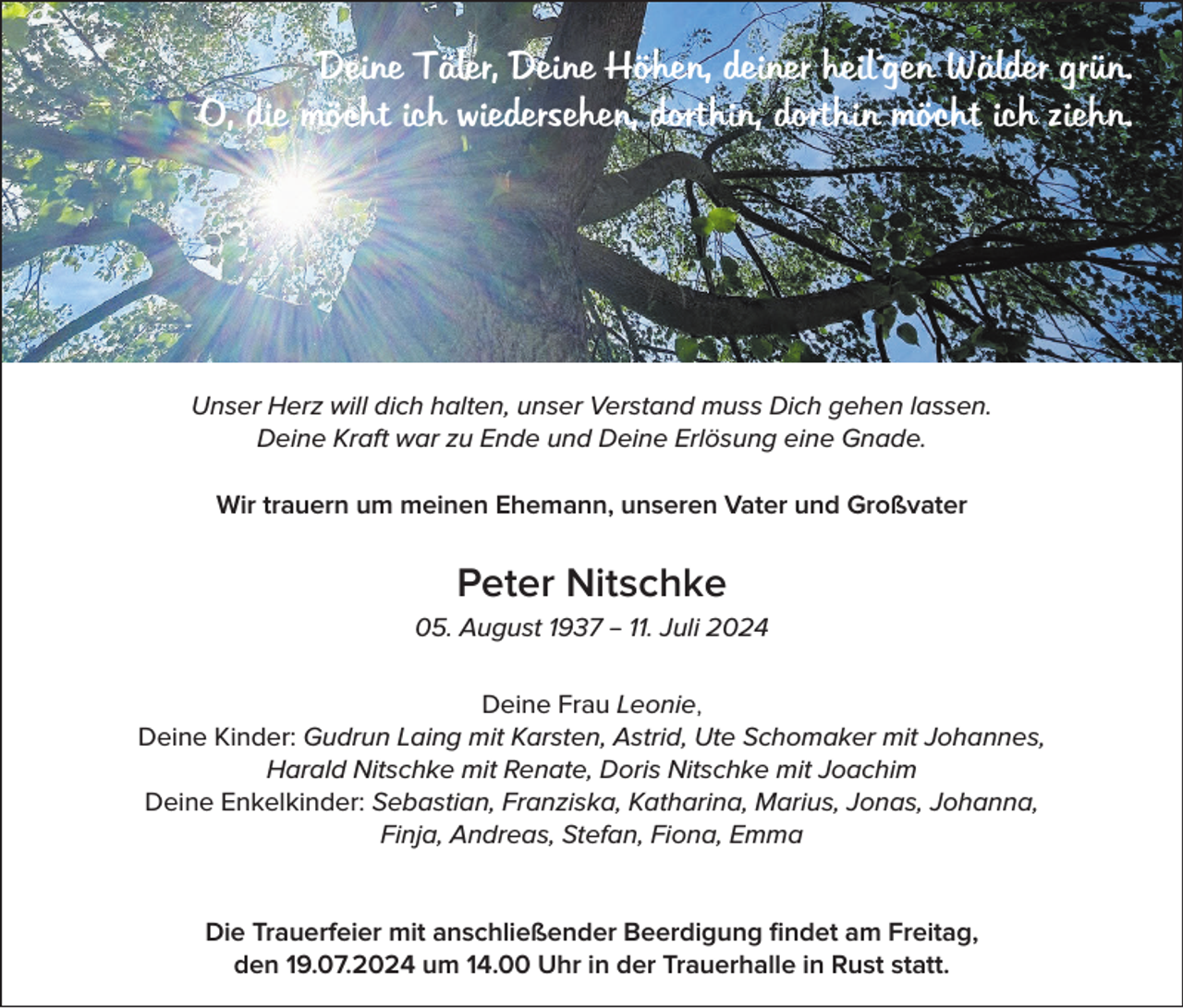 <p>Deine Täler, Deine Höhen, deiner heil´gen Wälder grün.<br />O, die möcht ich wiedersehen, dorthin, dorthin möcht ich ziehn.</p><p>Unser Herz will dich halten, unser Verstand muss Dich gehen lassen.<br />Deine Kraft war zu Ende und Deine Erlösung eine Gnade.<br />Wir trauern um meinen Ehemann, unseren Vater und Großvater</p><p>Peter Nitschke<br />05. August 1937 – 11. Juli 2024<br />Deine Frau Leonie,<br />Deine Kinder: Gudrun Laing mit Karsten, Astrid, Ute Schomaker mit Johannes,<br />Harald Nitschke mit Renate, Doris Nitschke mit Joachim<br />Deine Enkelkinder: Sebastian, Franziska, Katharina, Marius, Jonas, Johanna,<br />Finja, Andreas, Stefan, Fiona, Emma<br />Die Trauerfeier mit anschließender Beerdigung findet am Freitag,<br />den 19.07.2024 um 14.00 Uhr in der Trauerhalle in Rust statt.</p>