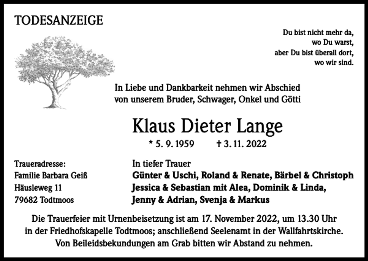 <p>TODESANZEIGE</p><p>Du bist nicht mehr da,<br />wo Du warst,<br />aber Du bist überall dort,<br />wo wir sind.</p><p>In Liebe und Dankbarkeit nehmen wir Abschied<br />von unserem Bruder, Schwager, Onkel und Götti</p><p>Klaus Dieter Lange<br />* 5. 9. 1959<br />Traueradresse:<br />Familie Barbara Geiß<br />Häusleweg 11<br />79682 Todtmoos</p><p>† 3. 11. 2022</p><p>In tiefer Trauer<br />Günter &amp; Uschi, Roland &amp; Renate, Bärbel &amp; Christoph<br />Jessica &amp; Sebastian mit Alea, Dominik &amp; Linda,<br />Jenny &amp; Adrian, Svenja &amp; Markus</p><p>Die Trauerfeier mit Urnenbeisetzung ist am 17. November 2022, um 13.30 Uhr<br />in der Friedhofskapelle Todtmoos; anschließend Seelenamt in der Wallfahrtskirche.<br />Von Beileidsbekundungen am Grab bitten wir Abstand zu nehmen.</p>
