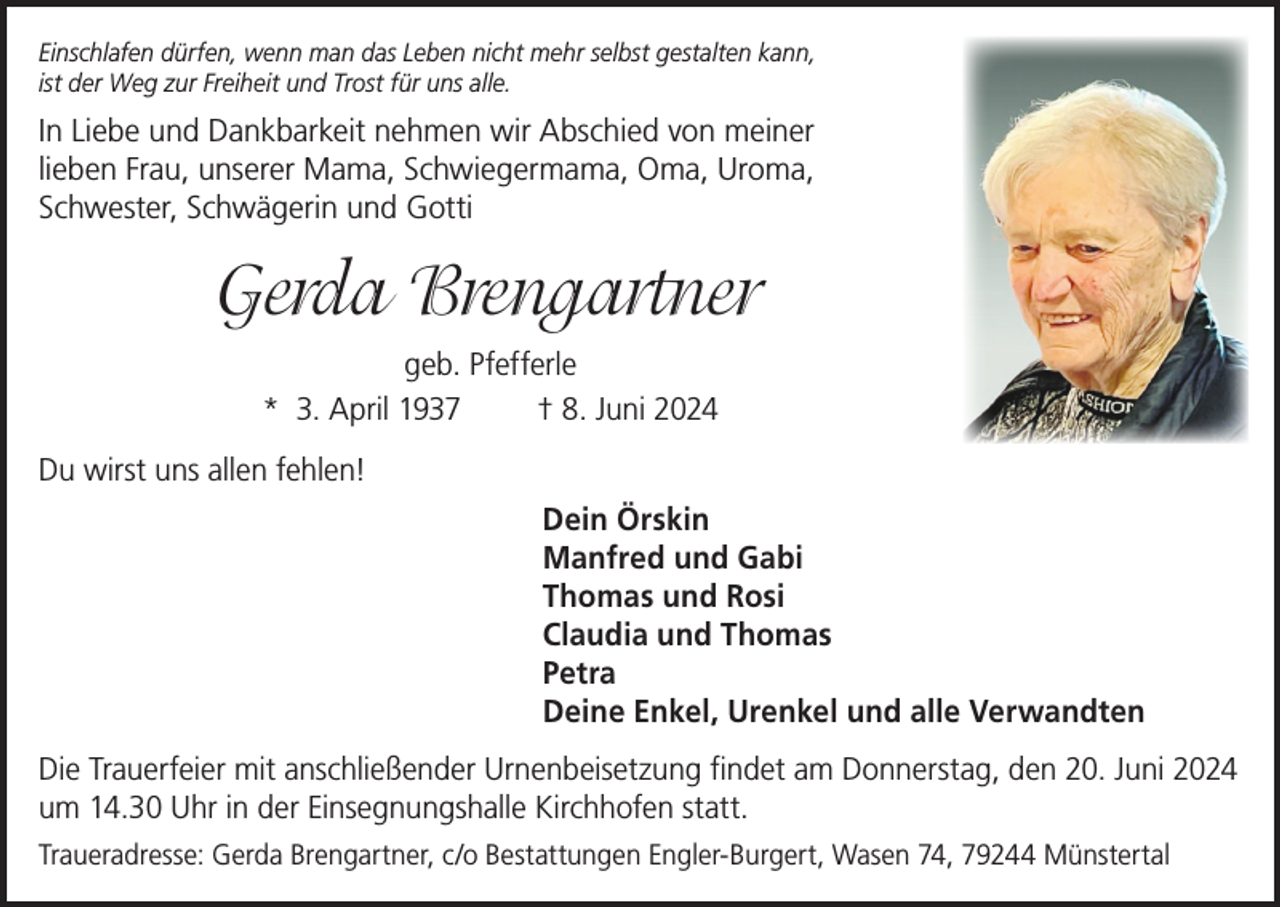 <p>Einschlafen dürfen, wenn man das Leben nicht mehr selbst gestalten kann,<br />ist der Weg zur Freiheit und Trost für uns alle.</p><p>In Liebe und Dankbarkeit nehmen wir Abschied von meiner<br />lieben Frau, unserer Mama, Schwiegermama, Oma, Uroma,<br />Schwester, Schwägerin und Gotti</p><p>Gerda Brengartner<br />geb. Pfefferle<br />* 3. April 1937<br />† 8. Juni 2024<br />Du wirst uns allen fehlen!<br />Dein Örskin<br />Manfred und Gabi<br />Thomas und Rosi<br />Claudia und Thomas<br />Petra<br />Deine Enkel, Urenkel und alle Verwandten<br />Die Trauerfeier mit anschließender Urnenbeisetzung findet am Donnerstag, den 20. Juni 2024<br />um 14.30 Uhr in der Einsegnungshalle Kirchhofen statt.<br />Traueradresse: Gerda Brengartner, c/o Bestattungen Engler-Burgert, Wasen 74, 79244 Münstertal</p>