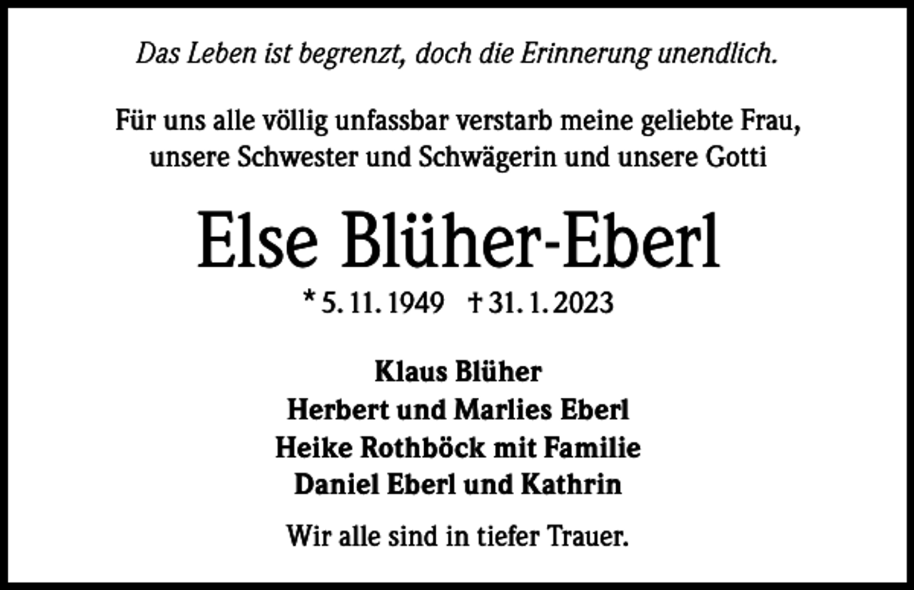 <p>Das Leben ist begrenzt, doch die Erinnerung unendlich.<br />Für uns alle völlig unfassbar verstarb meine geliebte Frau,<br />unsere Schwester und Schwägerin und unsere Gotti</p><p>Else Blüher-Eberl<br />* 5. 11. 1949 † 31. 1. 2023</p><p>Klaus Blüher<br />Herbert und Marlies Eberl<br />Heike Rothböck mit Familie<br />Daniel Eberl und Kathrin<br />Wir alle sind in tiefer Trauer.</p>