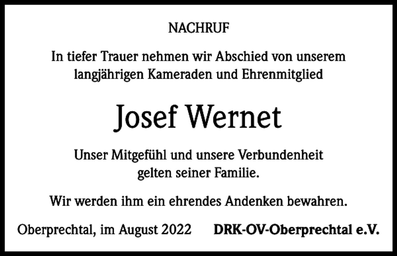 <p>NACHRUF<br />In tiefer Trauer nehmen wir Abschied von unserem<br />langjährigen Kameraden und Ehrenmitglied</p><p>Josef Wernet<br />Unser Mitgefühl und unsere Verbundenheit<br />gelten seiner Familie.<br />Wir werden ihm ein ehrendes Andenken bewahren.<br />Oberprechtal, im August 2022</p><p>DRK-OV-Oberprechtal e.V.</p>