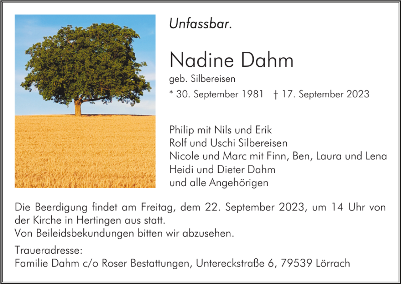 <p>Nadine Dahm<br />geb. Silbereisen<br />* 30. September 1981 † 17. September 2023</p><p>Philip mit Nils und Erik<br />Rolf und Uschi Silbereisen<br />Nicole und Marc mit Finn, Ben, Laura und Lena<br />Heidi und Dieter Dahm<br />und alle Angehörigen<br />Die Beerdigung findet am Freitag, dem 22. September 2023, um 14 Uhr von<br />der Kirche in Hertingen aus statt.<br />Von Beileidsbekundungen bitten wir abzusehen.<br />Traueradresse:<br />Familie Dahm c/o Roser Bestattungen, Untereckstraße 6, 79539 Lörrach</p>