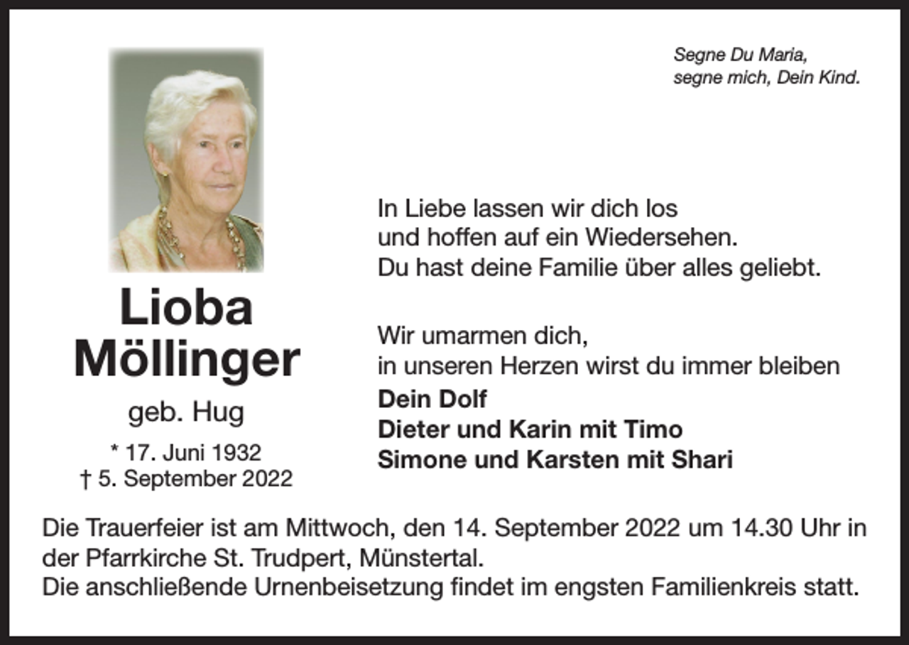 <p>Segne Du Maria,<br />segne mich, Dein Kind.</p><p>Lioba<br />Möllinger<br />geb. Hug<br />* 17. Juni 1932<br />† 5. September 2022</p><p>In Liebe lassen wir dich los<br />und hoffen auf ein Wiedersehen.<br />Du hast deine Familie über alles geliebt.<br />Wir umarmen dich,<br />in unseren Herzen wirst du immer bleiben<br />Dein Dolf<br />Dieter und Karin mit Timo<br />Simone und Karsten mit Shari</p><p>Die Trauerfeier ist am Mittwoch, den 14. September 2022 um 14.30 Uhr in<br />der Pfarrkirche St. Trudpert, Münstertal.<br />Die anschließende Urnenbeisetzung findet im engsten Familienkreis statt.</p>