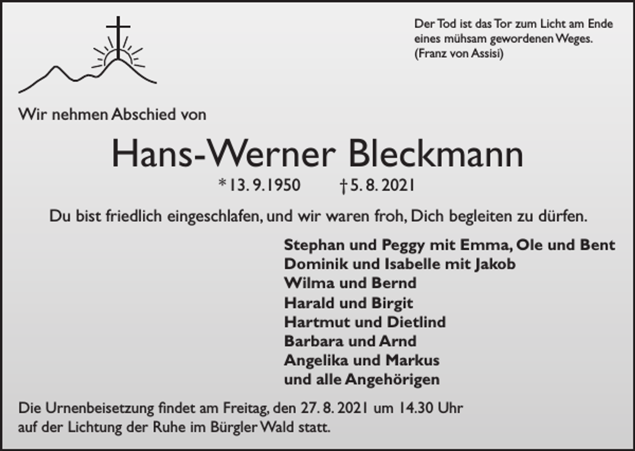 <p>Der Tod ist das Tor zum Licht am Ende<br />eines mühsam gewordenen Weges.<br />(Franz von Assisi)</p><p>Wir nehmen Abschied von</p><p>Hans-Werner Bleckmann<br />* 13. 9. 1950</p><p>† 5. 8. 2021</p><p>Du bist friedlich eingeschlafen, und wir waren froh, Dich begleiten zu dürfen.<br />Stephan und Peggy mit Emma, Ole und Bent<br />Dominik und Isabelle mit Jakob<br />Wilma und Bernd<br />Harald und Birgit<br />Hartmut und Dietlind<br />Barbara und Arnd<br />Angelika und Markus<br />und alle Angehörigen<br />Die Urnenbeisetzung findet am Freitag, den 27. 8. 2021 um 14.30 Uhr<br />auf der Lichtung der Ruhe im Bürgler Wald statt.</p>
