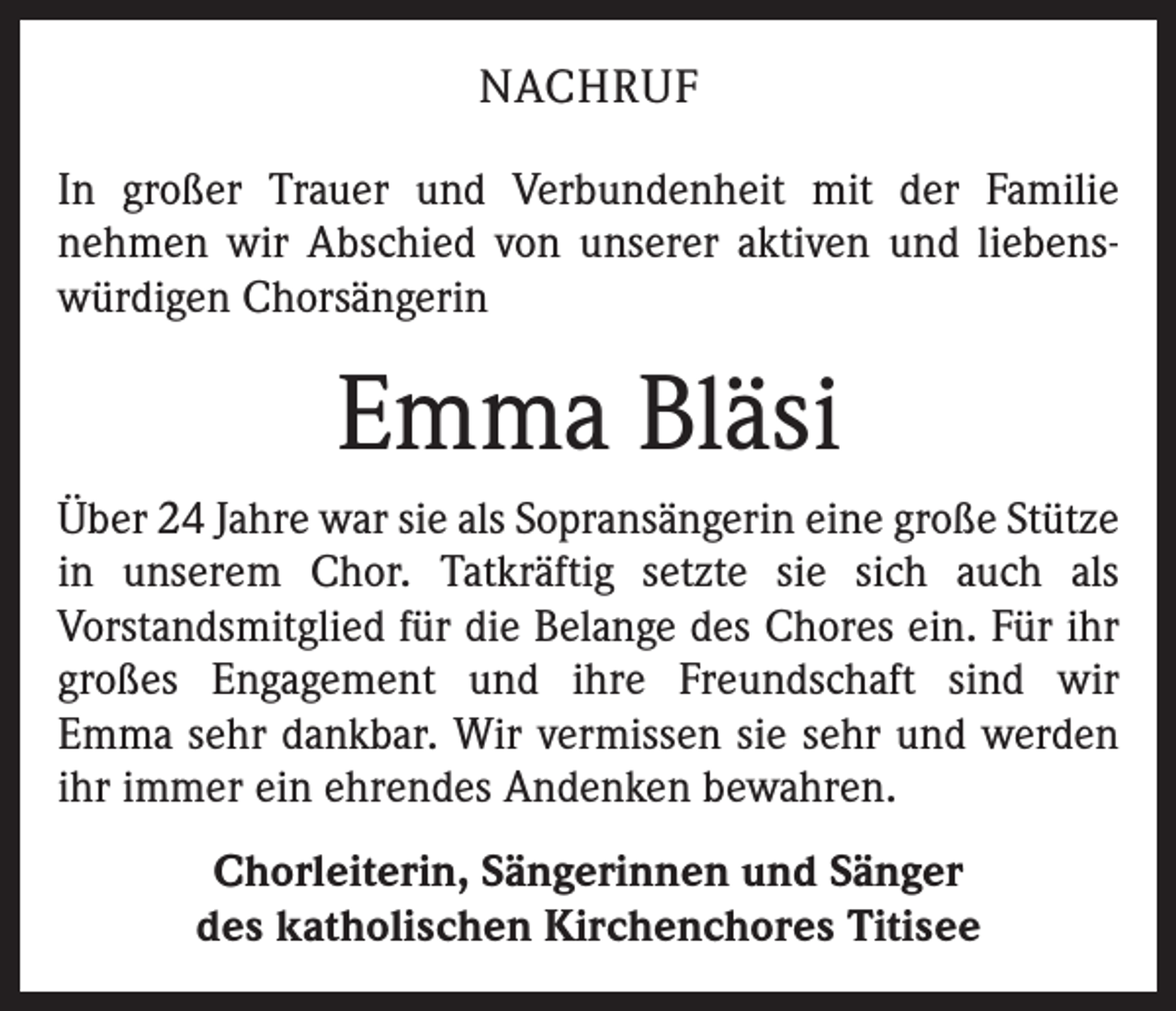 <p>NACHRUF<br />In großer Trauer und Verbundenheit mit der Familie<br />nehmen wir Abschied von unserer aktiven und liebenswürdigen Chorsängerin</p><p>Emma Bläsi<br />Über 24 Jahre war sie als Sopransängerin eine große Stütze<br />in unserem Chor. Tatkräftig setzte sie sich auch als<br />Vorstandsmitglied für die Belange des Chores ein. Für ihr<br />großes Engagement und ihre Freundschaft sind wir<br />Emma sehr dankbar. Wir vermissen sie sehr und werden<br />ihr immer ein ehrendes Andenken bewahren.<br />Chorleiterin, Sängerinnen und Sänger<br />des katholischen Kirchenchores Titisee</p>