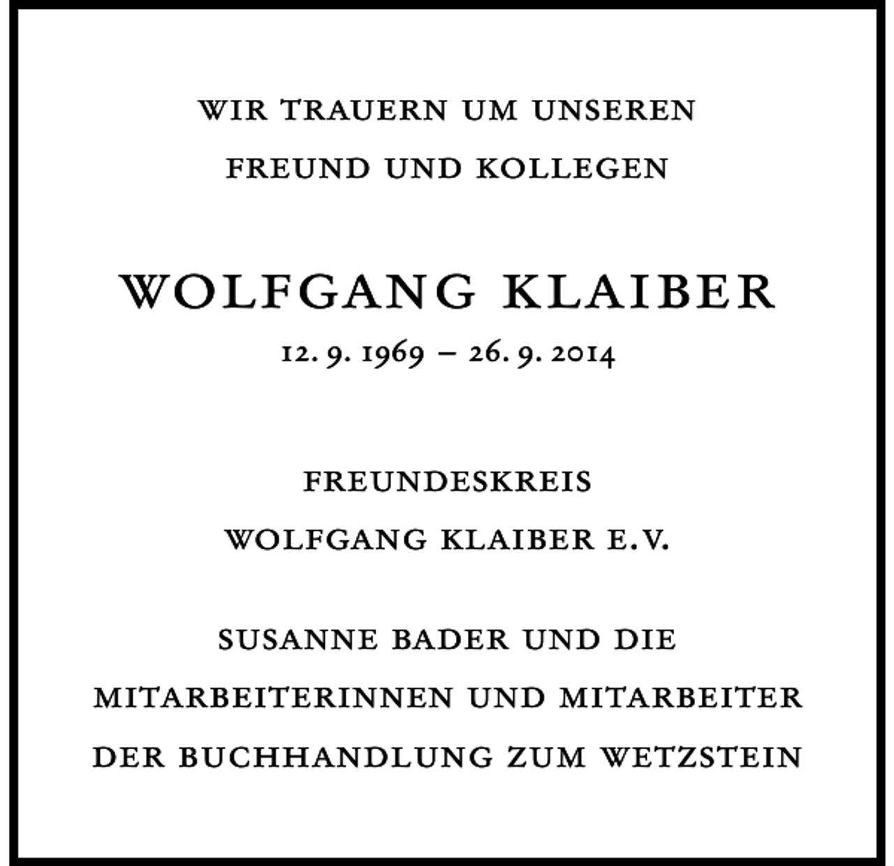 <p>wir trauern um unseren<br />freund und kollegen</p><p>wolfgang klaiber<br />12. 9. 1969 – 26. 9. 2014</p><p>freundeskreis<br />wolfgang klaiber e.v.<br />susanne bader und die<br />mitarbeiterinnen und mitarbeiter<br />der buchhandlung zum wetzstein</p>