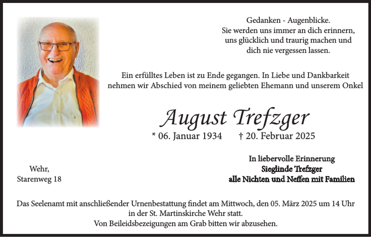 <p>Gedanken - Augenblicke.<br />Sie werden uns immer an dich erinnern,<br />uns glücklich und traurig machen und<br />dich nie vergessen lassen.<br />Ein erfülltes Leben ist zu Ende gegangen. In Liebe und Dankbarkeit<br />nehmen wir Abschied von meinem geliebten Ehemann und unserem Onkel</p><p>August Trefzger</p><p>* 06. Januar 1934<br />Wehr,<br />Starenweg 18</p><p>† 20. Februar 2025</p><p>In liebervolle Erinnerung<br />Sieglinde Trefzger<br />alle Nichten und Neffen mit Familien</p><p>Das Seelenamt mit anschließender Urnenbestattung findet am Mittwoch, den 05. März 2025 um 14 Uhr<br />in der St. Martinskirche Wehr statt.<br />Von Beileidsbezeigungen am Grab bitten wir abzusehen.</p>
